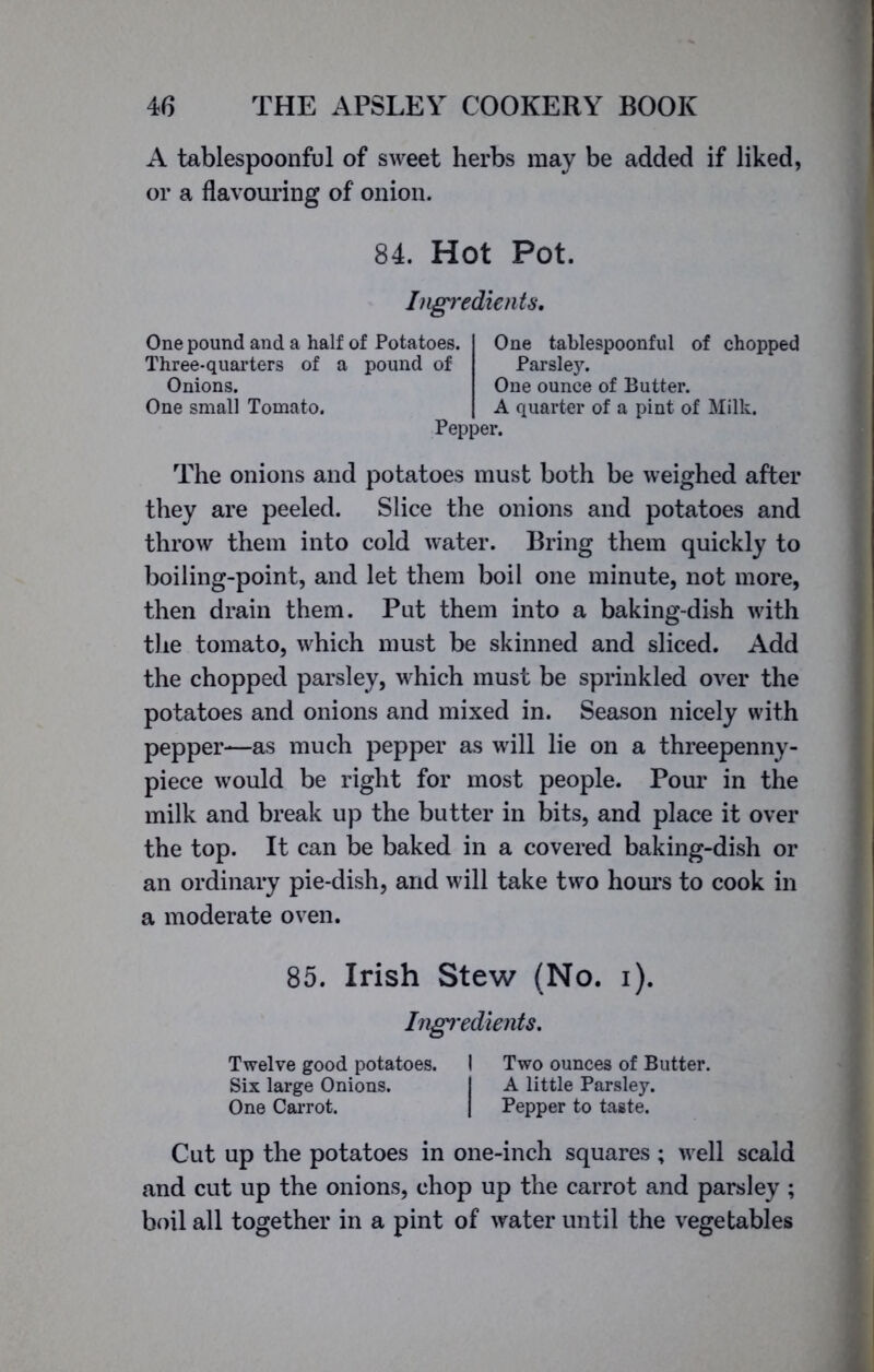 A tablespoonful of sweet herbs may be added if liked, or a flavouring of onion. 84. Hot Pot. Ingredients. One pound and a half of Potatoes. Three-quarters of a pound of Onions. One small Tomato. Pepper. One tablespoonful of chopped Parsley. One ounce of Butter. A quarter of a pint of Milk. The onions and potatoes must both be weighed after they are peeled. Slice the onions and potatoes and throw them into cold water. Bring them quickly to boiling-point, and let them boil one minute, not more, then drain them. Put them into a baking-dish with the tomato, which must be skinned and sliced. Add the chopped parsley, which must be sprinkled over the potatoes and onions and mixed in. Season nicely with pepper—as much pepper as will lie on a threepenny - piece would be right for most people. Pour in the milk and break up the butter in bits, and place it over the top. It can be baked in a covered baking-dish or an ordinary pie-dish, and will take two hours to cook in a moderate oven. 85. Irish Stew (No. i). Ingredients. Twelve good potatoes. I Two ounces of Butter. Six large Onions. I A little Parsley. One Carrot. | Pepper to taste. Cut up the potatoes in one-inch squares ; well scald and cut up the onions, chop up the carrot and parsley; boil all together in a pint of water until the vegetables