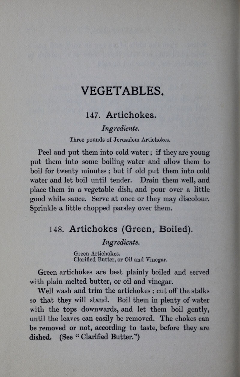 VEGETABLES 147. Artichokes. Ingredients. Three pounds of Jerusalem Artichokes. Peel and put them into cold water; if they are young put them into some boiling water and allow them to boil for twenty minutes ; but if old put them into cold water and let boil until tender. Drain them well, and place them in a vegetable dish, and pour over a little good white sauce. Serve at once or they may discolour. Sprinkle a little chopped parsley over them. 148. Artichokes (Green, Boiled). Ingredients. Green Artichokes. Clarified Butter, or Oil and Vinegar. Green artichokes are best plainly boiled and served with plain melted butter, or oil and vinegar. Well wash and trim the artichokes ; cut off the stalks so that they will stand. Boil them in plenty of water with the tops downwards, and let them boil gently, until the leaves can easily be removed. The chokes can be removed or not, according to taste, before they are dished. (See “ Clarified Butter.”)