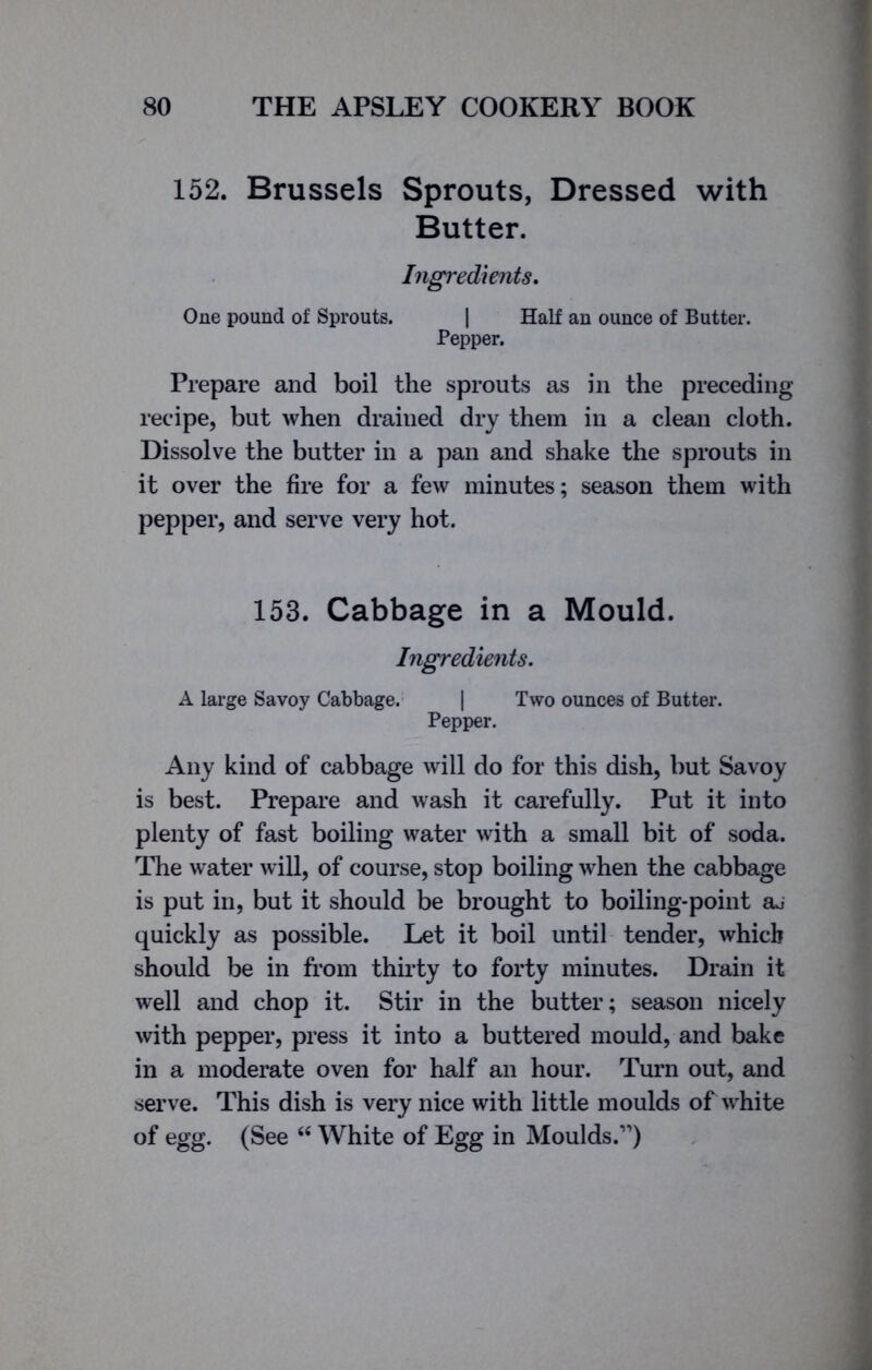 152. Brussels Sprouts, Dressed with Butter. Ingredients. One pound of Sprouts. | Half an ounce of Butter. Pepper. Prepare and boil the sprouts as in the preceding recipe, but when drained dry them in a clean cloth. Dissolve the butter in a pan and shake the sprouts in it over the fire for a few minutes; season them with pepper, and serve very hot. 153. Cabbage in a Mould. Ingredients. A large Savoy Cabbage. | Two ounces of Butter. Pepper. Any kind of cabbage will do for this dish, but Savoy is best. Prepare and wash it carefully. Put it into plenty of fast boiling water with a small bit of soda. The water will, of course, stop boiling when the cabbage is put in, but it should be brought to boiling-point aj quickly as possible. Let it boil until tender, which should be in from thirty to forty minutes. Drain it well and chop it. Stir in the butter; season nicely with pepper, press it into a buttered mould, and bake in a moderate oven for half an hour. Turn out, and serve. This dish is very nice with little moulds of white of egg. (See 44 White of Egg in Moulds.”)