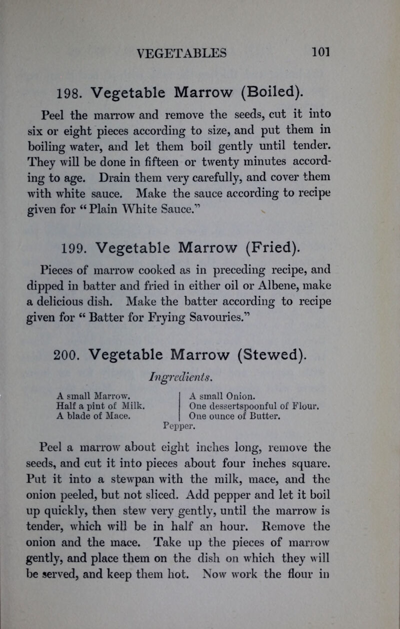 198. Vegetable Marrow (Boiled). Peel the marrow and remove the seeds, cut it into six or eight pieces according to size, and put them in boiling water, and let them boil gently until tender. They will be done in fifteen or twenty minutes accord- ing to age. Drain them very carefully, and cover them with white sauce. Make the sauce according to recipe given for “ Plain White Sauce.1’ 199. Vegetable Marrow (Fried). Pieces of marrow cooked as in preceding recipe, and dipped in batter and fried in either oil or Albene, make a delicious dish. Make the batter according to recipe given for “ Batter for Frying Savouries.11 200. Vegetable Marrow (Stewed). Ingredients. A small Marrow. Half a pint of Milk. A blade of Mace. A small Onion. One dessertspoonful of Flour. One ounce of Butter. Pepper. Peel a marrow about eight inches long, remove the seeds, and cut it into pieces about four inches square. Put it into a stewpan with the milk, mace, and the onion peeled, but not sliced. Add pepper and let it boil up quickly, then stew very gently, until the marrow is tender, which will be in half an hour. Remove the onion and the mace. Take up the pieces of marrow gently, and place them on the dish on which they will be served, and keep them hot. Now work the flour in