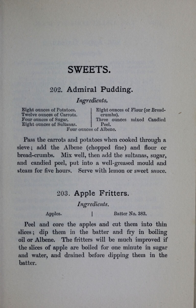 SWEETS 202. Admiral Pudding, Ingredients. Eight ounces of Potatoes. Twelve ounces of Carrots. Four ounces of Sugar. Three ounces mixed Candied Peel. Eight ounces of Flour (or Bread- crumbs). Eight ounces of Sultanas. Four ounces of Albene. Pass the carrots and potatoes when cooked through a sieve; add the Albene (chopped fine) and flour or bread-crumbs. Mix well, then add the sultanas, sugar, and candied peel, put into a well-greased mould and steam for five hours. Serve with lemon or sweet sauce. Peel and core the apples and cut them into thin slices; dip them in the batter and fry in boiling oil or Albene. The fritters will be much improved if the slices of apple are boiled for one minute in sugar and water, and drained before dipping them in the batter. 203. Apple Fritters. Ingredients. Apples. Batter No. 383.