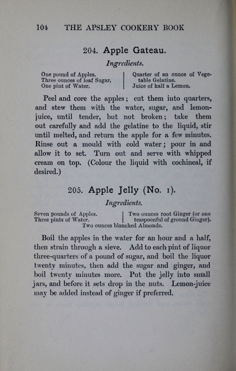 204. Apple Gateau. Ingredients. One pound of Apples. Three ounces of loaf Sugar. One pint of Water. Quarter of an ounce of Vege- table Gelatine. Juice of half a Lemon. Peel and core the apples; cut them into quarters, and stew them with the water, sugar, and lemon- juice, until tender, but not broken; take them out carefully and add the gelatine to the liquid, stir until melted, and return the apple for a few minutes. Rinse out a mould with cold water; pour in and allow it to set. Turn out and serve with whipped cream on top. (Colour the liquid with cochineal, if desired.) 205. Apple Jelly (No. i). Ingredients. Seven pounds of Apples. 1 Two ounces root Ginger (or one Three pints of Water. | teaspoonful of ground Ginger). Two ounces blanched Almonds. Boil the apples in the water for an hour and a half, then strain through a sieve. Add to each pint of liquor three-quarters of a pound of sugar, and boil the liquor twenty minutes, then add the sugar and ginger, and boil twenty minutes more. Put the jelly into small jars, and before it sets drop in the nuts. Lemon-juice may be added instead of ginger if preferred.