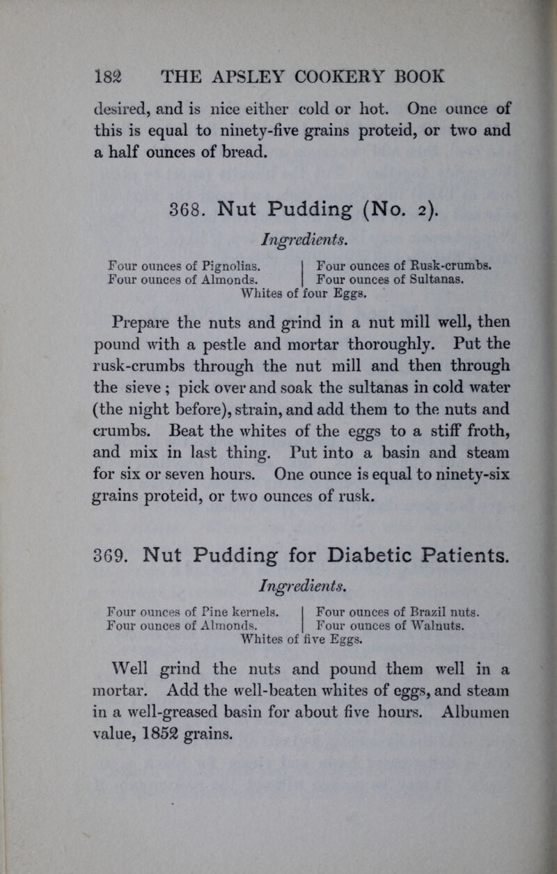 desired, and is nice either cold or hot. One ounce of this is equal to ninety-five grains proteid, or two and a half ounces of bread. 368. Nut Pudding (No. 2). Ingredients. Four ounces of Pignolias. I Four ounces of Kusk-crumbs. Four ounces of Almonds. | Four ounces of Sultanas. Whites of four Eggs. Prepare the nuts and grind in a nut mill well, then pound with a pestle and mortar thoroughly. Put the rusk-crumbs through the nut mill and then through the sieve ; pick over and soak the sultanas in cold water (the night before), strain, and add them to the nuts and crumbs. Beat the whites of the eggs to a stiff froth, and mix in last thing. Put into a basin and steam for six or seven hours. One ounce is equal to ninety-six grains proteid, or two ounces of rusk. 369. Nut Pudding for Diabetic Patients. Ingredients. Four ounces of Pine kernels. I Four ounces of Brazil nuts. Four ounces of Almonds. | Four ounces of Walnuts. Whites of five Eggs. Well grind the nuts and pound them well in a mortar. Add the well-beaten whites of eggs, and steam in a well-greased basin for about five hours. Albumen value, 1852 grains.