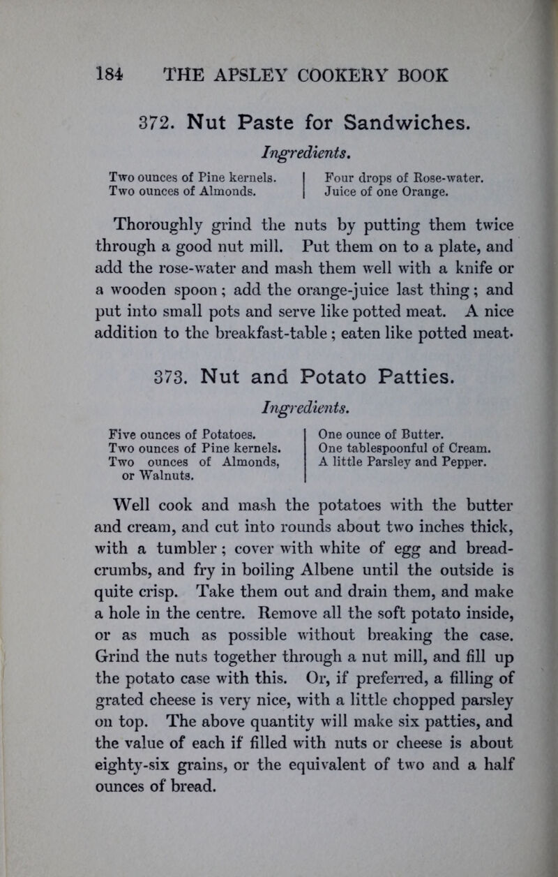 372. Nut Paste for Sandwiches. Ingredients. Two ounces of Pine kernels. I Four drops of Rose-water. Two ounces of Almonds. | Juice of one Orange. Thoroughly grind the nuts by putting them twice through a good nut mill. Put them on to a plate, and add the rose-water and mash them well with a knife or a wooden spoon; add the orange-juice last thing; and put into small pots and serve like potted meat. A nice addition to the breakfast-table; eaten like potted meat- 373. Nut and Potato Patties. Ingredients. Five ounces of Potatoes. Two ounces of Pine kernels. Two ounces of Almonds, or Walnuts. One ounce of Butter. One tablespoonful of Cream. A little Parsley and Pepper. Well cook and mash the potatoes with the butter and cream, and cut into rounds about two inches thick, with a tumbler; cover with white of egg and bread- crumbs, and fry in boiling Albene until the outside is quite crisp. Take them out and drain them, and make a hole in the centre. Remove all the soft potato inside, or as much as possible without breaking the case. Grind the nuts together through a nut mill, and fill up the potato case with this. Or, if preferred, a filling of grated cheese is very nice, with a little chopped parsley on top. The above quantity will make six patties, and the value of each if filled with nuts or cheese is about eighty-six grains, or the equivalent of two and a half ounces of bread.