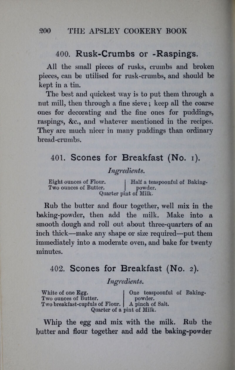 400. Rusk-Crumbs or -Raspings. All the small pieces of rusks, crumbs and broken pieces, can be utilised for rusk-crumbs, and should be kept in a tin. The best and quickest way is to put them through a nut mill, then through a fine sieve; keep all the coarse ones for decorating and the fine ones for puddings, raspings, &c., and whatever mentioned in the recipes. They are much nicer in many puddings than ordinary bread-crumbs. 401. Scones for Breakfast (No. i). Ingredients. Eight ounces of Flour. I Half a teaspoonful of Baking- Two ounces of Butter. | powder. Quarter pint of Milk. Rub the butter and flour together, well mix in the baking-powder, then add the milk. Make into a smooth dough and roll out about three-quarters of an inch thick—make any shape or size required—put them immediately into a moderate oven, and bake for twenty minutes. 402. Scones for Breakfast (No. 2). Ingredients. White of one Egg. Two ounces of Butter. Two breakfast-cupfuls of Flour. Quarter of a pint of Milk. One teaspoonful of Baking- powder. A pinch of Salt. Whip the egg and mix with the milk. Rub the butter and flour together and add the baking-powder