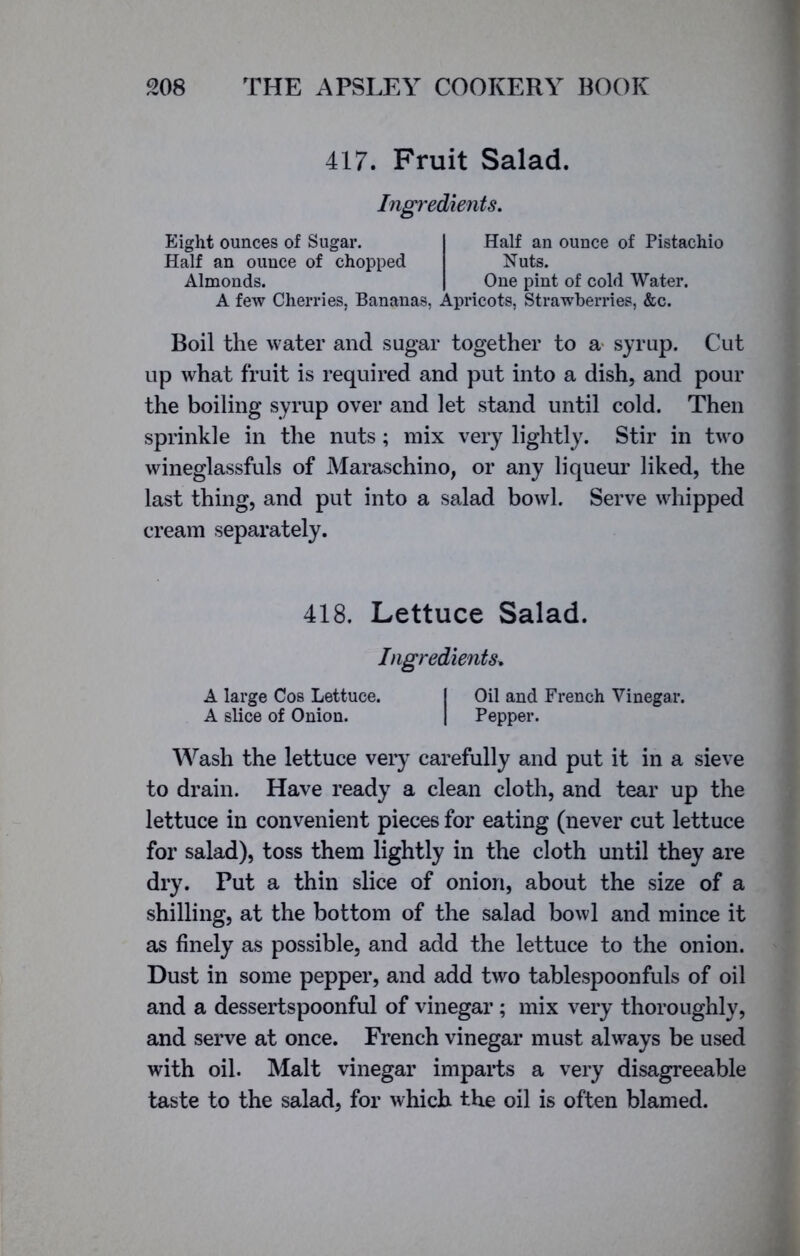 417. Fruit Salad. Ingredients. Eight ounces of Sugar. Half an ounce of chopped Almonds. Half an ounce of Pistachio Nuts. One pint of cold Water. A few Cherries, Bananas, Apricots, Strawberries, &c. Boil the water and sugar together to a syrup. Cut up what fruit is required and put into a dish, and pour the boiling syrup over and let stand until cold. Then sprinkle in the nuts; mix very lightly. Stir in two wineglassfuls of Maraschino, or any liqueur liked, the last thing, and put into a salad bowl. Serve whipped cream separately. 418. Lettuce Salad. Ingredients. A large Cos Lettuce. I Oil and French Vinegar. A slice of Onion. | Pepper. Wash the lettuce very carefully and put it in a sieve to drain. Have ready a clean cloth, and tear up the lettuce in convenient pieces for eating (never cut lettuce for salad), toss them lightly in the cloth until they are dry. Put a thin slice of onion, about the size of a shilling, at the bottom of the salad bowl and mince it as finely as possible, and add the lettuce to the onion. Dust in some pepper, and add two tablespoonfuls of oil and a dessertspoonful of vinegar ; mix very thoroughly, and serve at once. French vinegar must always be used with oil. Malt vinegar imparts a very disagreeable taste to the salad, for which the oil is often blamed.