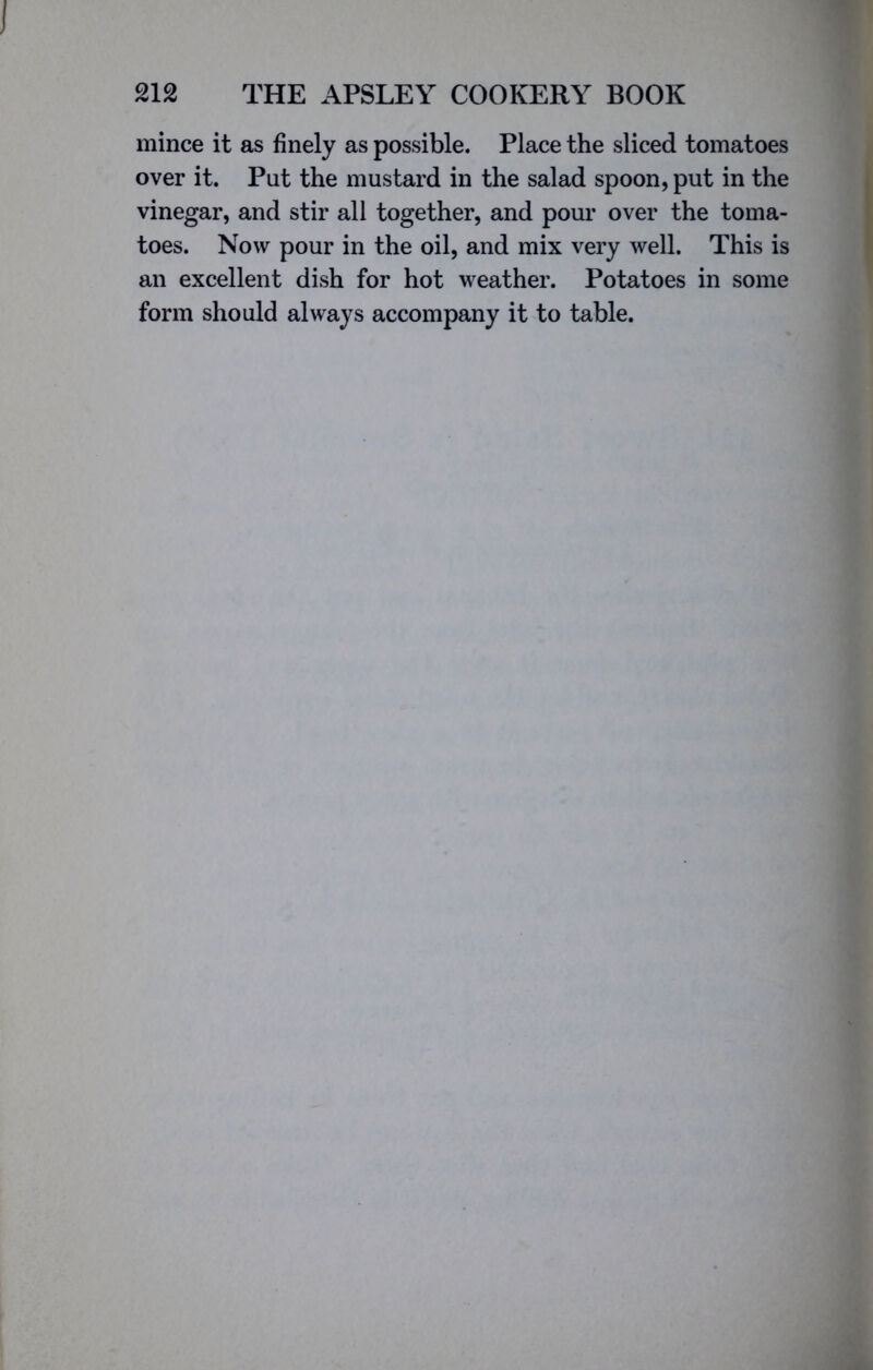 I 212 THE APSLEY COOKERY BOOK mince it as finely as possible. Place the sliced tomatoes over it. Put the mustard in the salad spoon, put in the vinegar, and stir all together, and pour over the toma- toes. Now pour in the oil, and mix very well. This is an excellent dish for hot weather. Potatoes in some form should always accompany it to table.