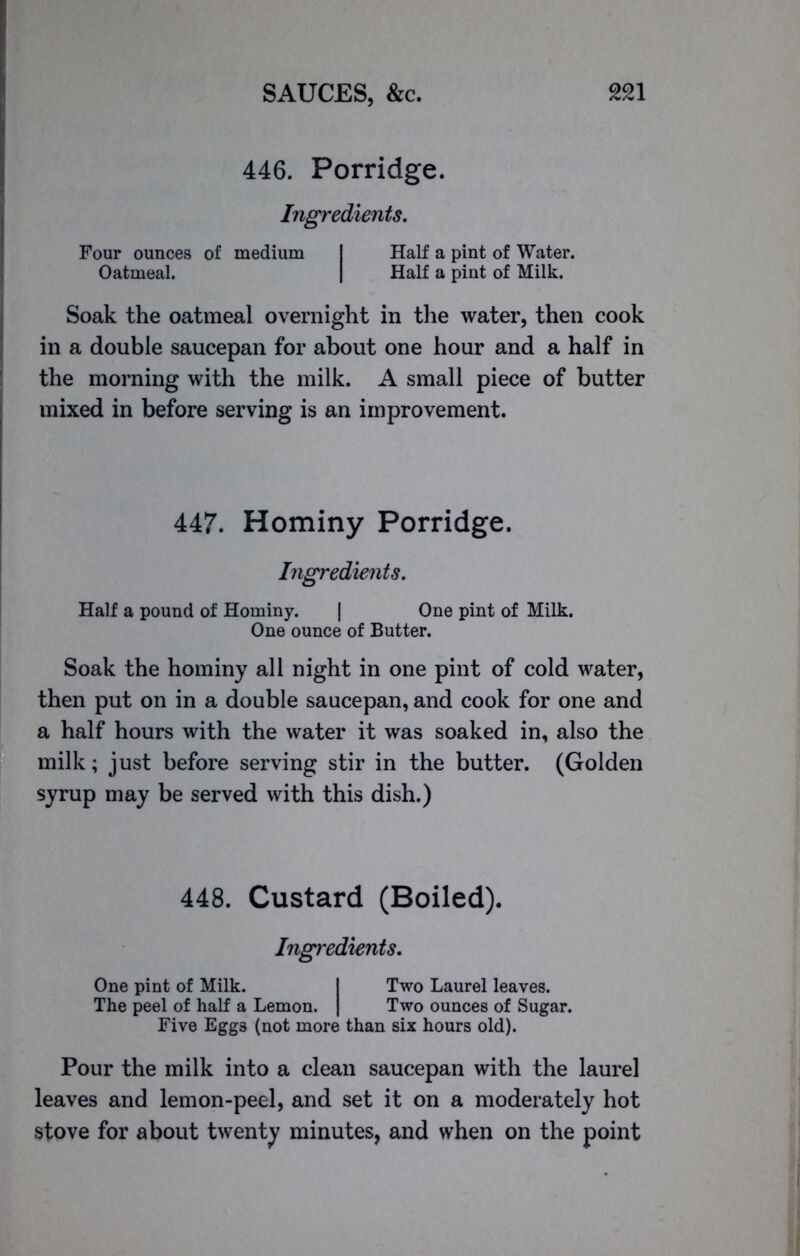 446. Porridge. Ingredients. Four ounces of medium I Half a pint of Water. Oatmeal. | Half a pint of Milk. Soak the oatmeal overnight in the water, then cook in a double saucepan for about one hour and a half in the morning with the milk. A small piece of butter mixed in before serving is an improvement. 447. Hominy Porridge. Ingredients. Half a pound of Hominy. | One pint of Milk. One ounce of Butter. Soak the hominy all night in one pint of cold water, then put on in a double saucepan, and cook for one and a half hours with the water it was soaked in, also the milk; just before serving stir in the butter. (Golden syrup may be served with this dish.) 448. Custard (Boiled). Ingredients. One pint of Milk. I Two Laurel leaves. The peel of half a Lemon. | Two ounces of Sugar. Five Eggs (not more than six hours old). Pour the milk into a clean saucepan with the laurel leaves and lemon-peel, and set it on a moderately hot stove for about twenty minutes, and when on the point