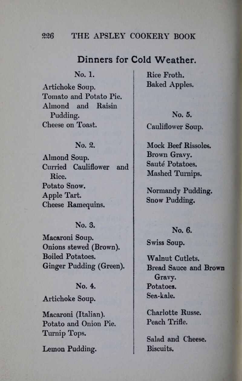 Dinners for Cold Weather. No. 1. Artichoke Soup. Tomato and Potato Pie. Almond and Raisin Pudding. Cheese on Toast. No. 2. Almond Soup. Curried Cauliflower and Rice. Potato Snow. Apple Tart. Cheese Ramequins. No. 3. Macaroni Soup. Onions stewed (Brown). Boiled Potatoes. Ginger Pudding (Green). No. 4. Artichoke Soup. Macaroni (Italian). Potato and Onion Pie. Turnip Tops. Lemon Pudding. Rice Froth. Baked Apples. No. 5. Cauliflower Soup. Mock Beef Rissoles. Brown Gravy. Saute Potatoes. Mashed Turnips. Normandy Pudding. Snow Pudding. No. 6. Swiss Soup. Walnut Cutlets. Bread Sauce and Brown Gravy. Potatoes. Sea-kale. Charlotte Russe. Peach Trifle. Salad and Cheese. Biscuits.