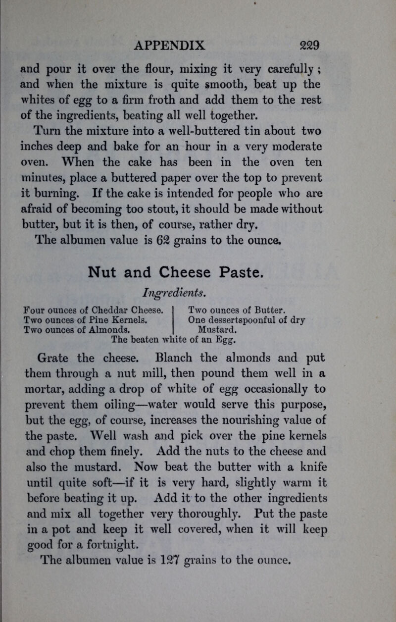 and pour it over the flour, mixing it very carefully ; and when the mixture is quite smooth, beat up the whites of egg to a firm froth and add them to the rest of the ingredients, beating all well together. Turn the mixture into a well-buttered tin about two inches deep and bake for an hour in a very moderate oven. When the cake has been in the oven ten minutes, place a buttered paper over the top to prevent it burning. If the cake is intended for people who are afraid of becoming too stout, it should be made without butter, but it is then, of course, rather dry. The albumen value is 62 grains to the ounce. Nut and Cheese Paste. Ingredients. Four ounces of Cheddar Cheese. Two ounces of Pine Kernels. Two ounces of Almonds. Two ounces of Butter. One dessertspoonful of dry Mustard. The beaten white of an Egg. Grate the cheese. Blanch the almonds and put them through a nut mill, then pound them well in a mortar, adding a drop of white of egg occasionally to prevent them oiling—water would serve this purpose, but the egg, of course, increases the nourishing value of the paste. Well wash and pick over the pine kernels and chop them finely. Add the nuts to the cheese and also the mustard. Now beat the butter with a knife until quite soft—if it is very hard, slightly warm it before beating it up. Add it to the other ingredients and mix all together very thoroughly. Put the paste in a pot and keep it well covered, when it will keep good for a fortnight. The albumen value is 127 grains to the ounce.