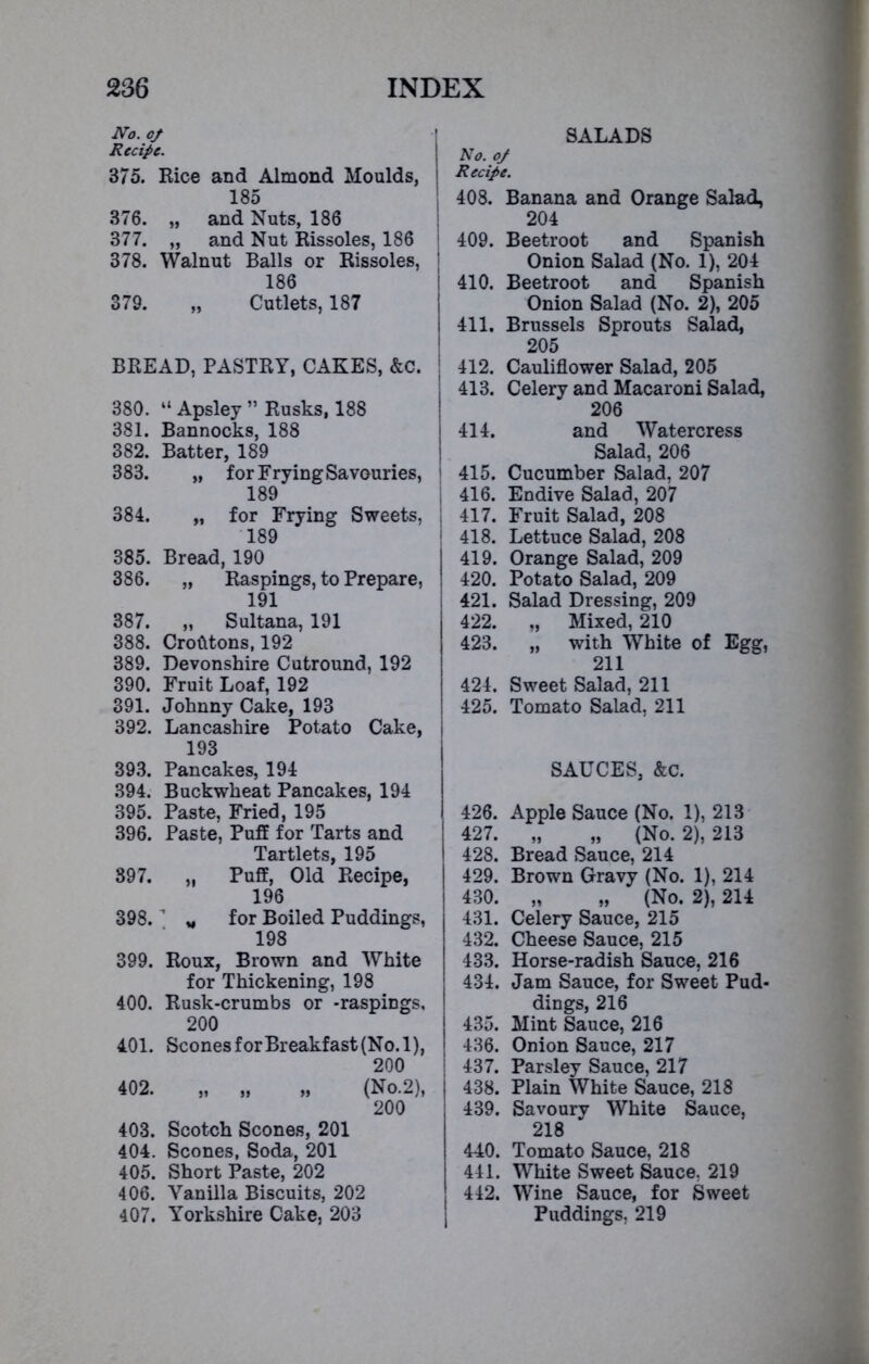 No. of Recipe. 375. Rice and Almond Moulds, 185 376. „ and Nuts, 186 377. „ and Nut Rissoles, 186 378. Walnut Balls or Rissoles, 186 379. „ Cutlets, 187 BREAD, PASTRY, CAKES, &c. 380. “ Apsley ” Rusks, 188 381. Bannocks, 188 382. Batter, 189 383. „ for Frying Savouries, 189 384. „ for Frying Sweets, 189 385. Bread, 190 386. „ Raspings, to Prepare, 191 387. „ Sultana, 191 388. Crofttons, 192 389. Devonshire Cutround, 192 390. Fruit Loaf, 192 391. Johnny Cake, 193 392. Lancashire Potato Cake, 193 393. Pancakes, 194 394. Buckwheat Pancakes, 194 395. Paste, Fried, 195 396. Paste, Puff for Tarts and Tartlets, 195 397. „ Puff, Old Recipe, 196 398. ' „ for Boiled Puddings, 198 399. Roux, Brown and White for Thickening, 198 400. Rusk-crumbs or -raspings, 200 401. Scones for Breakfast (No. 1), 200 402. „ „ ,, (No.2), 200 403. Scotch Scones, 201 404. Scones, Soda, 201 405. Short Paste, 202 406. Vanilla Biscuits, 202 407. Yorkshire Cake, 203 SALADS No. of \ Recipe. 408. Banana and Orange Salad, 204 409. Beetroot and Spanish Onion Salad (No. 1), 204 ! 410. Beetroot and Spanish Onion Salad (No. 2), 205 i 411. Brussels Sprouts Salad, 205 ; 412. Cauliflower Salad, 205 413. Celery and Macaroni Salad, 206 414. and Watercress Salad, 206 ! 415. Cucumber Salad, 207 I 416. Endive Salad, 207 417. Fruit Salad, 208 1 418. Lettuce Salad, 208 I 419. Orange Salad, 209 420. Potato Salad, 209 i 421. Salad Dressing, 209 422. „ Mixed, 210 423. „ with White of Egg, 211 424. Sweet Salad, 211 425. Tomato Salad, 211 SAUCES, &C. 426. Apple Sauce (No. 1), 213 427. „ „ (No. 2), 213 428. Bread Sauce, 214 429. Brown Gravy (No. 1), 214 430. „ „ (No. 2), 214 431. Celery Sauce, 215 432. Cheese Sauce, 215 433. Horse-radish Sauce, 216 434. Jam Sauce, for Sweet Pud- dings, 216 435. Mint Sauce, 216 436. Onion Sauce, 217 437. Parsley Sauce, 217 438. Plain White Sauce, 218 439. Savoury White Sauce, 218 440. Tomato Sauce, 218 441. White Sweet Sauce, 219 442. Wine Sauce, for Sweet Puddings, 219