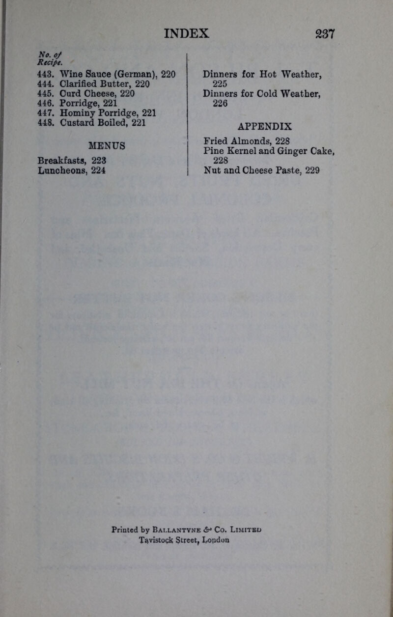 No. of Recipe. 443. Wine Sauce (German), 220 444. Clarified Butter, 220 445. Curd Cheese, 220 446. Porridge, 221 447. Hominy Porridge, 221 448. Custard Boiled, 221 MENUS Breakfasts, 223 Luncheons, 224 Dinners for Hot Weather, 225 Dinners for Cold Weather, 226 APPENDIX Fried Almonds, 228 Pine Kernel and Ginger Cake, 228 Nut and Cheese Paste, 229 Printed by Bai.lantyne &■> Co. Limited Tavistock Street, London