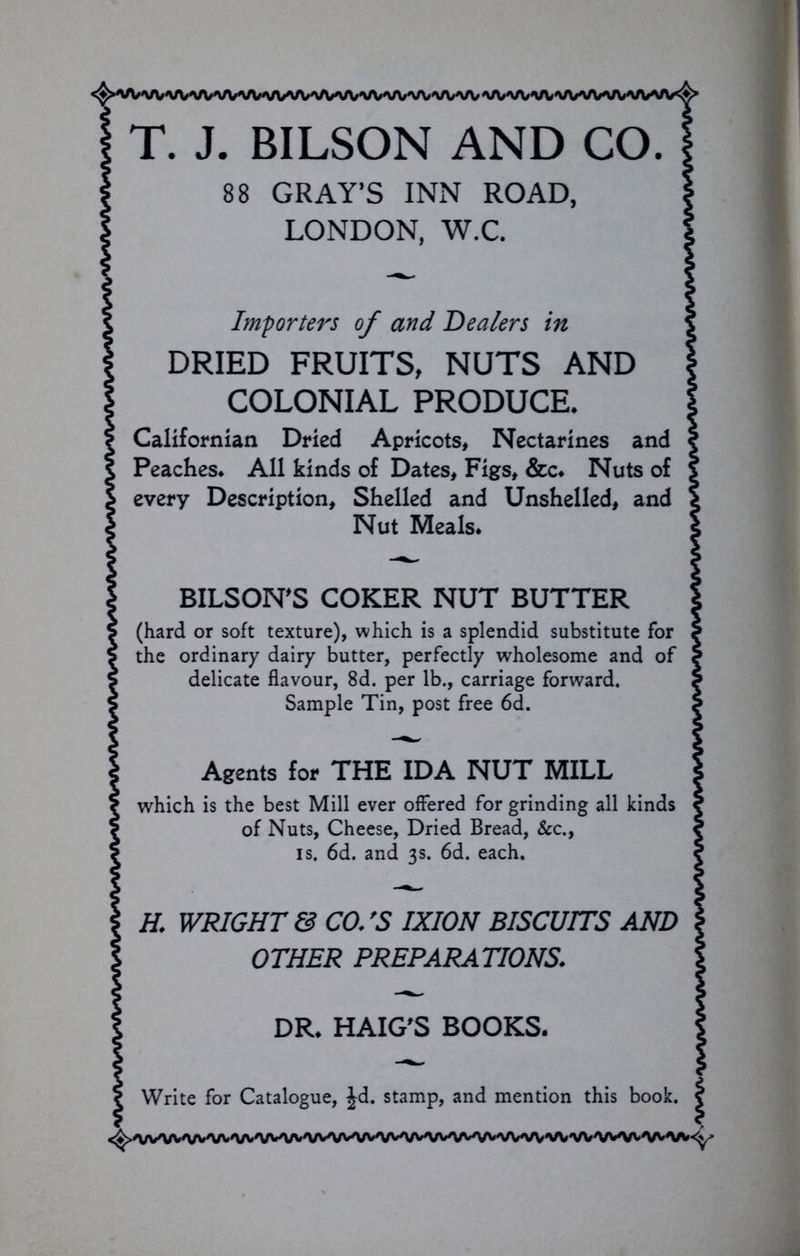 T. J. BILSON AND CO 88 GRAY’S INN ROAD, LONDON, W.C. Importers of and Dealers in DRIED FRUITS, NUTS AND COLONIAL PRODUCE, Californian Dried Apricots, Nectarines and Peaches, All kinds of Dates, Figs, &c. Nuts of every Description, Shelled and Unshelled, and Nut Meals, BILSON'S COKER NUT BUTTER (hard or soft texture), which is a splendid substitute for the ordinary dairy butter, perfectly wholesome and of delicate flavour, 8d. per lb., carriage forward. Sample Tin, post free 6d. Agents for THE IDA NUT MILL which is the best Mill ever offered for grinding all kinds of Nuts, Cheese, Dried Bread, &c., is. 6d. and 3s. 6d. each. H. WRIGHT & CO> '5 IXION BISCUITS AND OTHER PREPARATIONS, DR, HAIG'S BOOKS. Write for Catalogue, Jd. stamp, and mention this book.