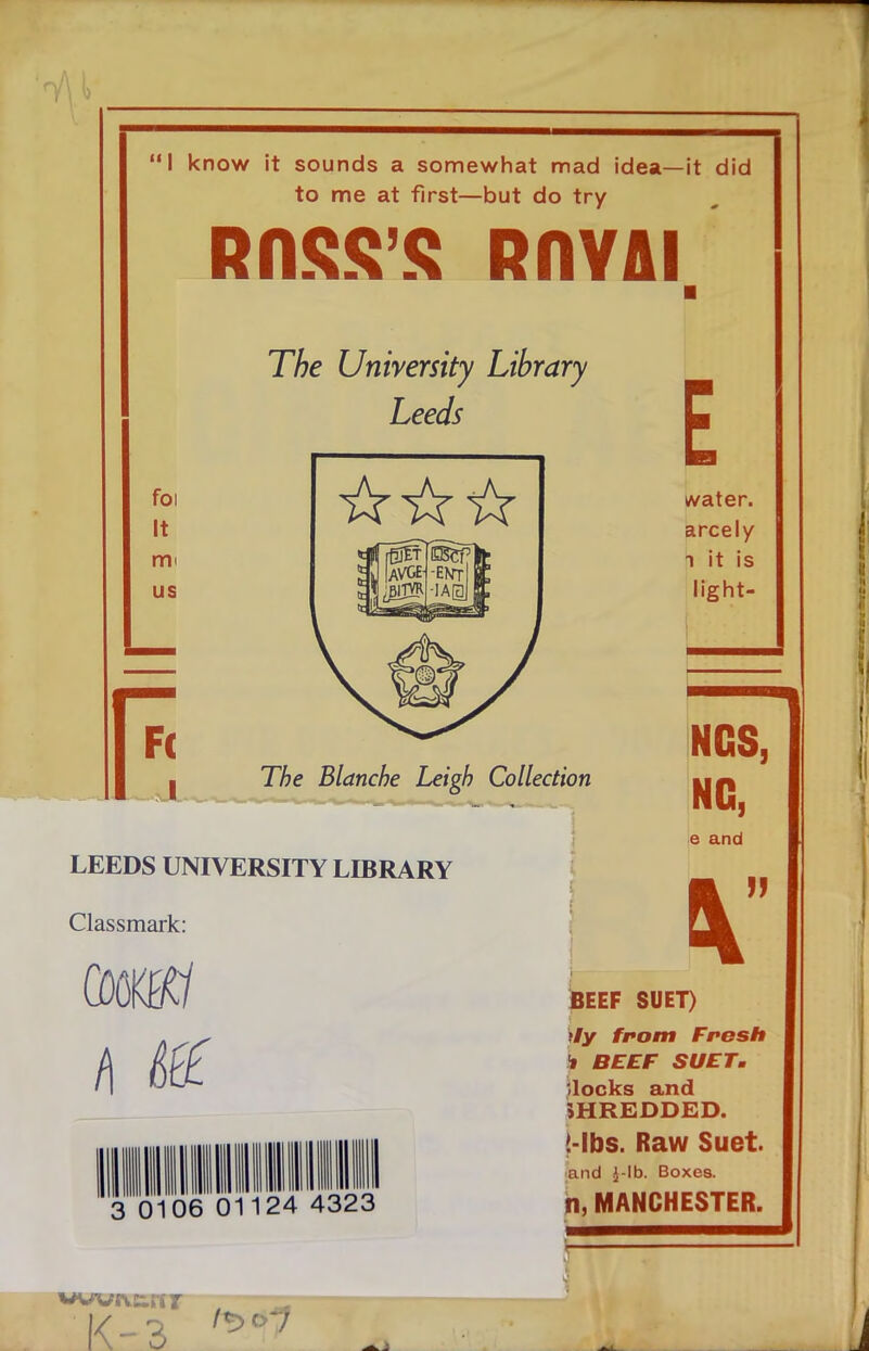 “I know it sounds a somewhat mad idea—it did to me at first—but do try ROSS'S ROYAI The University Library Leeds E foi It mi us water, arcely i it is light- 77) e Blanche Leigh Collection NCS, NG, LEEDS UNIVERSITY LIBRARY Classmark: ami e and \ JJ 01 06 01 24 4323 BEEF SUET) tly from Fresh i BEEF SUET. blocks and SHREDDED. !-lbs. Raw Suet. and J-lb. Boxes. n, MANCHESTER. wwivetn K-3 1*5 f 7