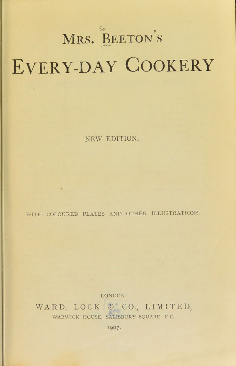Every-day Cookery NEW EDITION. WITH COLOURED PLATES AND OTHER ILLUSTRATIONS. LONDON: WARD, LOCK & CO., LIMITED, WARWICK HOUSE, SALISBURY SQUARE, E.C. 1907.