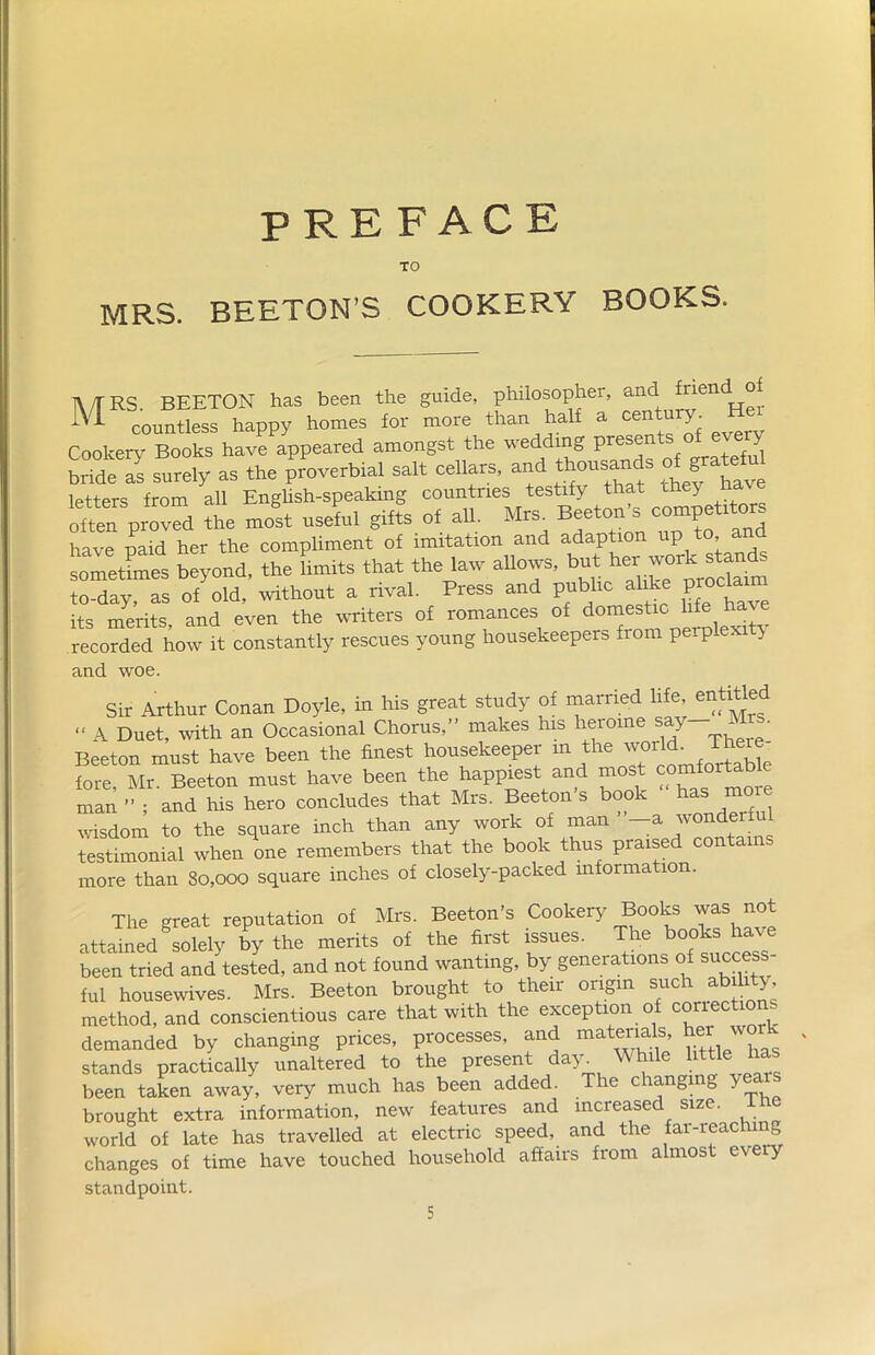 BOOKS. PREFACE TO TV/TRS. BEETON has been the guide, philosopher, and fnend^of ^ countless happy homes for more than hal a T- Cookery Books have appeared amongst the weddrng presents o^eveo bride as surely as the proverbial salt cellars, and thousa h letters from all English-speaking countries testify that they h often proved the molt useful gifts of all. Mrs Beetoii^ competitors have paid her the compliment of imitation and adaption upto and sometimes beyond, the limits that the law allows, but her workstands to-day, as of old, without a rival. Press and public a ike proclaim its merits, and even the writers of romances of do““‘ c ',fc recorded how it constantly rescues young housekeepers from perplexi . and woe. Sir Arthur Conan Doyle, in his great study of married hfe, entitled “ A Duet, with an Occasional Chorus,” makes his heroine say ■ Beeton must have been the finest housekeeper in the world^ There- fore Mr Beeton must have been the happiest and most comfortab man ” ; and his hero concludes that Mrs. Beeton’s book ' has more wisdom to the square inch than any work of man —a wonder testimonial when one remembers that the book thus praised contains more than 80,000 square inches of closely-packed mformation. The great reputation of Mrs. Beeton’s Cookery Books was not attained solely by the merits of the first issues. The books have been tried and tested, and not found wanting, by generations of success- ful housewives. Mrs. Beeton brought to their origin such ability method, and conscientious care that with the exception of correctio s demanded by changing prices, processes, and materials, hei w stands practically unaltered to the present day^ While little has been taken away, very much has been added. The changing Y brought extra information, new features and increased size, ihe world of late has travelled at electric speed, and the far-reaching changes of time have touched household affairs from almost every standpoint.