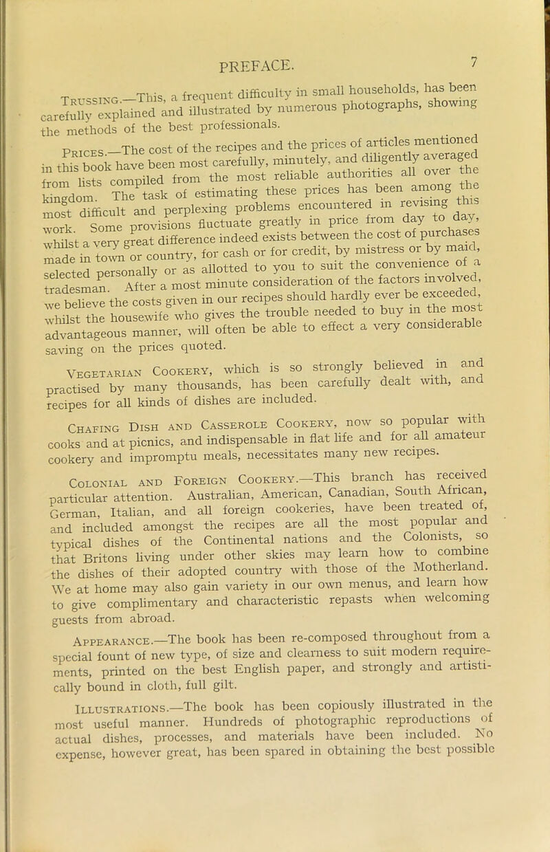 _ ^ T] ■ frenuent difficulty in small households, has been careWly5Spikedaid illustrated by numerous photographs, showmg the methods of the best professionals. PlJTrFe The cost of the recipes and the prices of articles mentioned • this book have been most carefully, minutely, and diligently averaged Irom hsts compiled from the most reliable authorities all over he kingdom The task of estimating these prices has been among most difficult and perplexing problems encountered in revism work Some provisions fluctuate greatly m price from day to day whilst a very great difference indeed exists between the cost of purcha mSe in town'or country, for cash or for credit, by mistress or by maid selected personally or as allotted to you to suit the convenience of a tradesman After a most minute consideration of the factois mvolved, we beheve the costs given in our recipes should hardly ever be exceeded whilst the housewife who gives the trouble needed to buy in the mo advantageous manner, will often be able to effect a very considerable saving on the prices quoted. Vegetarian Cookery, which is so strongly believed in and practised by many thousands, has been carefully dealt with, and recipes for all kinds of dishes are included. Chafing Dish and Casserole Cookery, now so popular with cooks and at picnics, and indispensable in flat life and for all amateur cookery and impromptu meals, necessitates many new recipes. Colonial and Foreign Cookery.—This branch has received particular attention. Australian, American, Canadian, South African, German, Italian, and all foreign cookeries, have been treaded o , and included amongst the recipes are all the most popular and typical dishes of the Continental nations and the Colonists, so that Britons living under other skies may learn how to combine the dishes of their adopted country with those of the Motherland. We at home may also gain variety in our own menus, and learn how to give complimentary and characteristic repasts when welcoming guests from abroad. Appearance.—The book has been re-composed throughout from a special fount of new type, of size and clearness to suit modern require- ments, printed on the best English paper, and strongly and artisti- cally bound in cloth, full gilt. Illustrations.—The book has been copiously illustrated in the most useful manner. Hundreds of photographic reproductions of actual dishes, processes, and materials have been included. No expense, however great, has been spared in obtaining the best possible