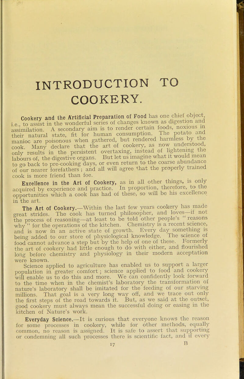 INTRODUCTION TO COOKERY. Cookery and the Artificial Preparation of Food has one chief object i e to assist in the wonderful series of changes known as digestion and assimilation. A secondary aim is to render certain foods, noxious m their natural state, fit for human consumption The potato and manioc are poisonous when gathered, but rendered haimless by the cook. Many declare that the art of cookery, as now understood, onlv results in the persistent overtaxing, instead of lightening the labours of, the digestive organs. But let us imagine what it would mean to go back to pre-cooking days, or even return to the coarse abundance of our nearer forefathers ; and all will agree that the properly trained cook is more friend than foe. Excellence in the Art of Cookery, as in all other things, is only acquired by experience and practice. In proportion, therefore, to the opportunities which a cook has had of these, so will be his excellence in the art. The Art of Cookery.—Within the last few years cookery has made great strides. The cook has turned philosopher, and loves—if not the process of reasoning—at least to be told other people’s reasons why ” for the operations of the kitchen. Chemistry is a recent science, and is now in an active state of growth. Every day something is being added to our store of physiological knowledge. The science of food cannot advance a step but by the help of one of these. Formeily the art of cookery had little enough to do with either, and flourished long before chemistry and physiology in their modern acceptation were known. Science applied to agriculture has enabled us to support a larger population in greater comfort ; science applied to food and cookery will enable us to do this and more. We can confidently look forward to the time when in the chemist’s laboratory the transformation of nature’s laboratory shall be imitated for the feeding of our starving millions. That goal is a very long way off, and we trace out only the first steps of the road towards it. But, as we said at the outset, good cookery must always mean the successful doing or easing in the kitchen of Nature’s work. Everyday Science.—It is curious that everyone knows the reason for some processes in cookery, while for other methods, equally common, no reason is assigned. It is safe to assert that supporting or condemning all such processes there is scientific fact, and il every