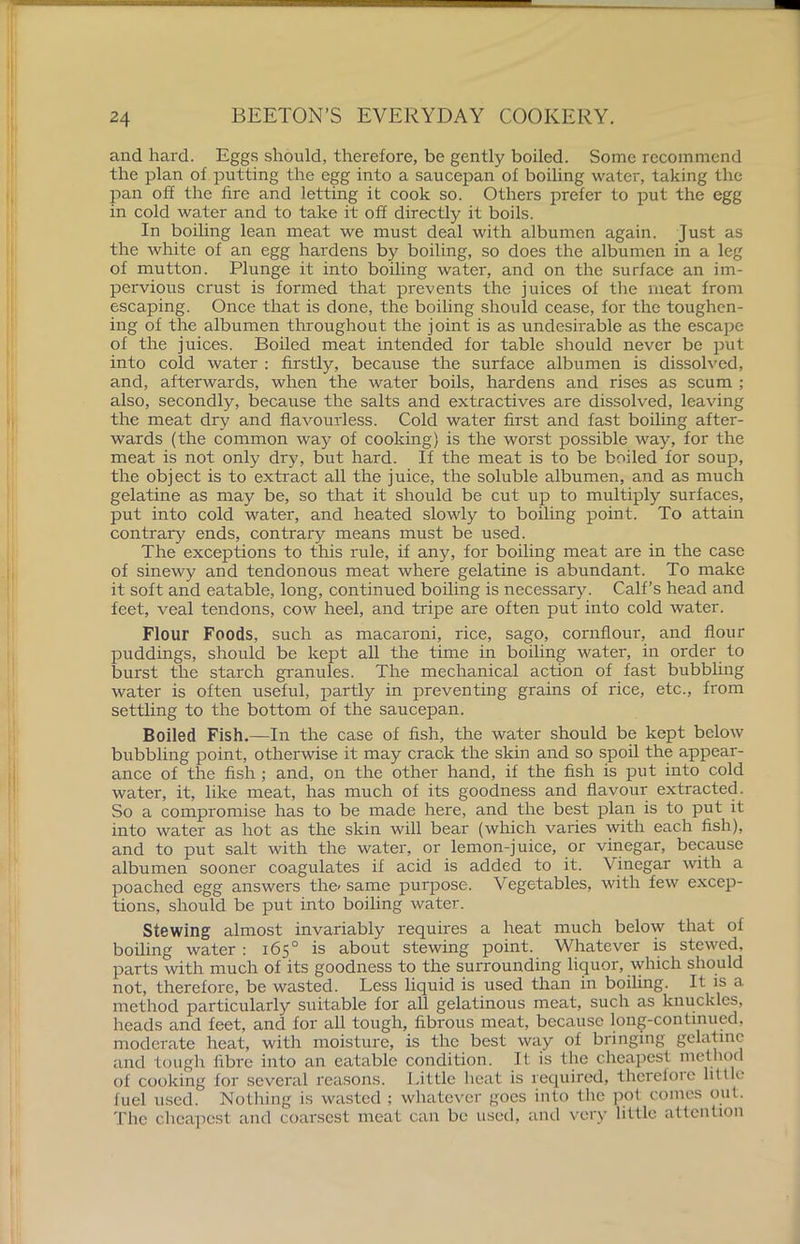 and hard. Eggs should, therefore, be gently boiled. Some recommend the plan of putting the egg into a saucepan of boiling water, taking the pan off the fire and letting it cook so. Others prefer to put the egg in cold water and to take it off directly it boils. In boiling lean meat we must deal with albumen again. Just as the white of an egg hardens by boiling, so does the albumen in a leg of mutton. Plunge it into boiling water, and on the surface an im- pervious crust is formed that prevents the juices of the meat from escaping. Once that is done, the boiling should cease, for the toughen- ing of the albumen throughout the joint is as undesirable as the escape of the juices. Boiled meat intended for table should never be put into cold water : firstly, because the surface albumen is dissolved, and, afterwards, when the water boils, hardens and rises as scum ; also, secondly, because the salts and extractives are dissolved, leaving the meat dry and flavourless. Cold water first and fast boiling after- wards (the common way of cooking) is the worst possible way, for the meat is not only dry, but hard. If the meat is to be boiled for soup, the object is to extract all the juice, the soluble albumen, and as much gelatine as may be, so that it should be cut up to multiply surfaces, put into cold water, and heated slowly to boiling point. To attain contrary ends, contrary means must be used. The exceptions to this rule, if any, for boiling meat are in the case of sinewy and tendonous meat where gelatine is abundant. To make it soft and eatable, long, continued boiling is necessary. Calf’s head and feet, veal tendons, cow heel, and tripe are often put into cold water. Flour Foods, such as macaroni, rice, sago, cornflour, and flour puddings, should be kept all the time in boiling water, in order to burst the starch granules. The mechanical action of fast bubbling water is often useful, partly in preventing grains of rice, etc., from settling to the bottom of the saucepan. Boiled Fish.—In the case of fish, the water should be kept below bubbling point, otherwise it may crack the skin and so spoil the appear- ance of the fish ; and, on the other hand, if the fish is put into cold water, it, like meat, has much of its goodness and flavour extracted. So a compromise has to be made here, and the best plan is to put it into water as hot as the skin will bear (which varies with each fish), and to put salt with the water, or lemon-juice, or vinegar, because albumen sooner coagulates if acid is added to it. Vinegar with a poached egg answers the< same purpose. Vegetables, with few excep- tions, should be put into boiling water. Stewing almost invariably requires a heat much below that of boiling water : 165° is about stewing point. Whatever is stewed, parts with much of its goodness to the surrounding liquor, which should not, therefore, be wasted. Less liquid is used than in boiling. It is a method particularly suitable for all gelatinous meat, such as knuckles, heads and feet, and for all tough, fibrous meat, because long-continued, moderate heat, with moisture, is the best way of bringing gelatine and tough fibre into an eatable condition. If is the cheapest method of cooking for several reasons. Little heat is required, therefore little fuel used. Nothing is wasted ; whatever goes into the pot comes out. The cheapest and coarsest meat can be used, and very little attention