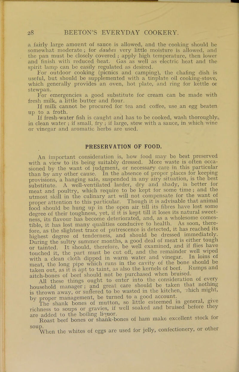 a fairly large amount of sauce is allowed, and the cooking should be somewhat moderate ; for daubes very little moisture is allowed, and the pan must be closely covered ; apply high temperature, then lower and finish with reduced heat. Gas as well as electric heat and the spirit lamp can be easily regulated as deshed. For outdoor cooking (picnics and camping), the chafing dish is useful, but should be supplemented with a tinplate oil cooking-stove, which generally provides an oven, hot plate, and ring for kettle or stewpan. For emergencies a good substitute for cream can be made with fresh milk, a little butter and flour. If milk cannot be procured for tea and coffee, use an egg beaten up to a froth. If fresh-water fish is caught and has to be cooked, wash thoroughly in clean water ; if small, fry ; if large, stew with a sauce, in which wine or vinegar and aromatic herbs are used. PRESERVATION OF FOOD. An important consideration is, how food may be best preserved with a view to its being suitably dressed. More waste is often occa- sioned by the want of judgment, or necessary care in this particular than by any other cause. In the absence of proper places for keeping provisions, a hanging safe, suspended in any airy situation, is the best substitute. A well-ventilated larder, dry and shady, is better for meat and poultry, which require to be kept for some time ; and the utmost skill in the culinary art will not compensate for the want of proper attention to this particular. Though it is advisable that animal food should be hung up in the open air till its fibres have lost some degree of their toughness, yet, if it is kept till it loses its natural sweet- ness, its flavour has become deteriorated, and, as a wholesome comes- tible, it has lost many qualities conducive to health. As soon, there- fore, as the slightest trace of putrescence is detected, it has reached its highest degree of tenderness, and should be dressed immediately. During the sultry summer months, a good deal of meat is either tough or tainted. It should, therefore, be well examined, and if flies have touched it, the part must be cut off, and the remainder well wiped with a clean cloth dipped in warm water and vinegar. In loins ol meat, the long pipe which runs in the cavity of the bone should be taken out, as it is apt to taint, as also the kernels of beef. Rumps and aitch-bones of beef should not be purchased when bruised. All these things ought to enter into the consideration of every household manager; and great care should be taken that nothing is thrown away, or suffered to be wasted in the kitchen, vhich might, bv proper management, be turned to a good account. The shank bones of mutton, so little esteemed m general, gne richness to soups or gravies, if well soaked and bruised befoie they are added to the boiling liquor. Roast beef bones or shank-bones of ham make excellent stock 101 When the whites of eggs arc used for jelly, confectionery, or other