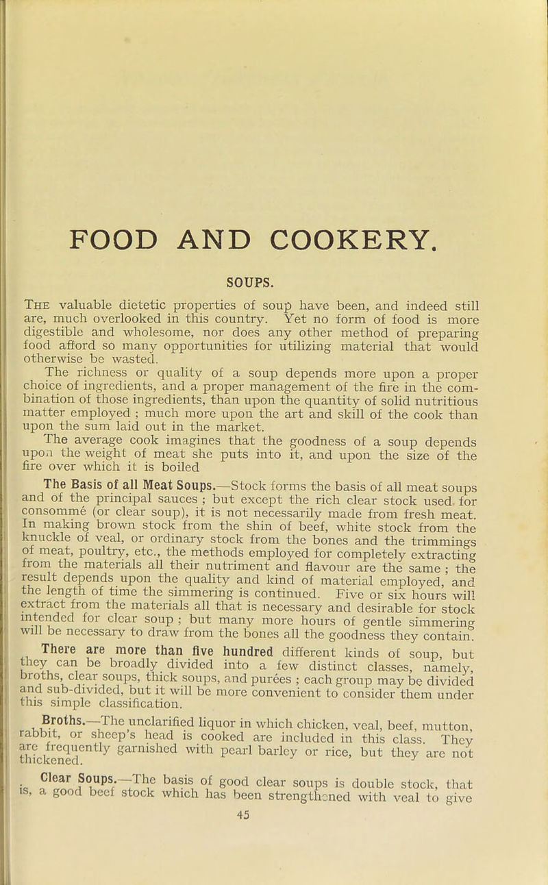 FOOD AND COOKERY. SOUPS. The valuable dietetic properties of soup have been, and indeed still are, much overlooked in this country. Yet no form of food is more digestible and wholesome, nor does any other method of preparing food afford so many opportunities for utilizing material that would otherwise be wasted. The richness or quality of a soup depends more upon a proper choice of ingredients, and a proper management of the fire in the com- bination of those ingredients, than upon the quantity of solid nutritious matter employed ; much more upon the art and skill of the cook than upon the sum laid out in the market. The average cook imagines that the goodness of a soup depends upon the weight of meat she puts into it, and upon the size of the fire over which it is boiled The Basis of all Meat Soups.—Stock forms the basis of all meat soups and of the principal sauces ; but except the rich clear stock used for consomme (or clear soup), it is not necessarily made from fresh meat. In making brown stock from the shin of beef, white stock from the knuckle of veal, or ordinary stock from the bones and the trimmings of meat, poultry, etc., the methods employed for completely extracting from the materials all their nutriment and flavour are the same ; the result depends upon the quality and kind of material employed, and the length of time the simmering is continued. Five or six hours will extract from the materials all that is necessary and desirable for stock intended foi clear soup ; but many more hours of gentle simmering will be necessary to draw from the bones all the goodness they contain. There are more than five hundred different kinds of soup, but “iey caa ke broadly divided into a few distinct classes, namely, bioths, clear soups, thick soups, and purees ; each group may be divided and sub-divided, but it will be more convenient to consider them under this simple classification. Bryths.—The unclarified liquor in which chicken, veal, beef, mutton, rabbit, or sheep s head is cooked are included in this class. They are frequently garnished with pearl barley or rice, but they arc not is, Clear Soups.— 1 he basis of good clear soups is double stock, a good beef stock which has been strengthened with veal to 45 that give I