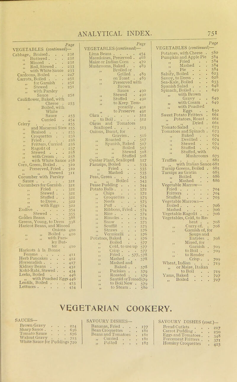 VEGETABLES (continued)— Cabbage, Braised. . . 232 „ Buttered. . . 232 „ Minced . . . 232 „ Red, Stewed . . 233 „ with White Sauce 233 Cardoons, Boiled . . 247 Carrots, Boiled . . . 251 „ for Garnish . 251 „ Stewed . . 251 „ with Parsley Sauce . . 252 Cauliflower, Baked, with Cheese . 253 „ Boiled, with White Sauce . 253 „ Curried . 254 Celery 255 „ and Macaroni Stew 255 „ Braised . . . 255 ,, Croquettes . . 256 ,, Fried .... 256 ,, Fritters, Curried 256 ,, Ragout of . . 257 „ Stewed . . . 25S „ with Cream . . 25S ,, with White Sauce 258 Corn, Green, Boiled . . 310 „ Preserved, Fried . 310 ,, „ Stewed 311 Cucumber with Parsley Sauce 321 Cucumbers for Garnish . 321 „ Fried . . 321 ,, Stewed . . 32c „ Stuffed . .321 „ to Dress. . 322 „ with Eggs . 322 Endive 354 „ Stewed . . . 355 Golden Beans . . .388 Greens, Young, to Dress 398 Haricot Beans, and Minced Onions 410 „ „ Boiled . 410 ,, ,, with Pars- ley But- ter . 410 Haricots a la Bonne Femme 411 Herb Pancakes . . .412 Horseradish . . . .417 Kidney Beans . . . 432 Kohl-Rabi, Stewed . . 434 Leeks, Boiled . . . 446 „ with Poached Eggs 446 Lentils, Boiled . . . 453 Lettuces 454 ANALYTICAL INDEX. 75* VEGETABLES (continued)— Lima Beans .... 454 Macedoines, Preserved . 468 Maize or Indian Corn . 470 Mushrooms, Baked . . 489 „ Broiled or Grilled . 489 on Toast . 489 ,, Preserved with Brown Sauce . 490 ,, Stewed 490 ,, Stuffed 490 „ to Keep Tem- porarily. 491 „ to Preserve 491 Okra 512 ,, to Boil .... 512 Okras and Tomatoes Scalloped .... 513 Onions, Burnt, for Gravies. 516 ,, Roasted 5>7 Spanish, Baked 517 ,, Boiled 51/ ,, Stewed 518 ,, ,, Stuffed Oyster Plant, Scalloped 518 527 Parnsips, Boiled 535 ,, Fried . . . 535 „ Mashed . 535 Peas, Green .... 543 „ „ Boiled Pease Pudding . 543 544 Potato Balls .... 572 ,, Chips 572 „ Croquettes . 573 ,, Nests 573 „ Puff .... 574 ,, Ribbons, Fried . 574 ,, Rice .... 574 ,, Rissoles . 574 ,, Snow 575 „ Souffle . 575 „ Straws . 576 ,, Vermicelli . 576 Potatoes, Baked 576 ,, Boiled 577 ,, Cold, to use up 577 ,, Crisp . 577 „ Fried. - 577,578 ,, Mashed . 578 ,, Mashed and Baked . 578 ,, Parisian . 579 „ Roasted . 579 „ Sauttkl orTossed57<j ,, to Boil New . 579 „ to Steam . . 580 Page VEGETABLES (continued)— Potatoes, with Cheese . 580 Pumpkin and Apple Pie 584 „ Fried . . 584 Mashed . . 584 „ Pie . . . 584 Salsify, Boiled . . . 623 Savoy, to Dress . . . 628 Sea-Kale, Boiled . . 633 Spanish Salad . . . 648 Spinach, Boiled . . . 649 „ with Brown Gravy . . 649 „ with Cream . 649 „ with Poached Eggs . . E50 Sweet Potato Fritters . 661 „ Potatoes, Roast . 661 ,, ,, Dried . 661 Tomato Salad . . . 673 Tomatoes and Spinach . 673 Baked . . 674 Devilled . . 674 Stewed . . 674 Stuffed . . 674 Stuffed, with Truffles 681 „ with Italian Sauce 681 Turnip Greens, Boiled . 685 Turnips au Gratin . 685 „ Boiled . . 686 ,, Mashed . . 686 Vegetable Marrow—- Fried 704 Fritters .... 704 Stuffed .... 705 Vegetable Marrows— Boiled 706 Mashed .... 706 Vegetable Ragout . . 706 Vegetables, Cold, to Re- heat . . 708 ,, Curry of. . 708 ,, Garnish of, for Soups and Entrees . 708 ,, Mixed, for Garnish . 709 ,, to Boil . 709 „ to Render Crisp . 709 Wheat, Indian . 719 „ or Maize, Italian to Boil 719 Yams, Baked 727 „ Boiled 727 VEGETARIAN COOKERY. SAUCES— Brown Gravy . . . 224 Sharp Sauce .... 636 Tomato Sauce . . . 676 Walnut Gravy . . 715 White Sauce foj- Puddings 720 SAVOURY DISHES— Bananas, Fried . . . 177 Bean Croquettes . . 181 Beans and Tomatoes . i8r „ Curried . . . 181 ,, Potted . . . 183 SAVOURY DISHES Bread Cutlets Carrot Pudding . Eggs and Tomatoes Forcemeat Fritters Hominy Croquettes (coni.)— . . 217 ■ • 250 • • 34» • • 37r • 415