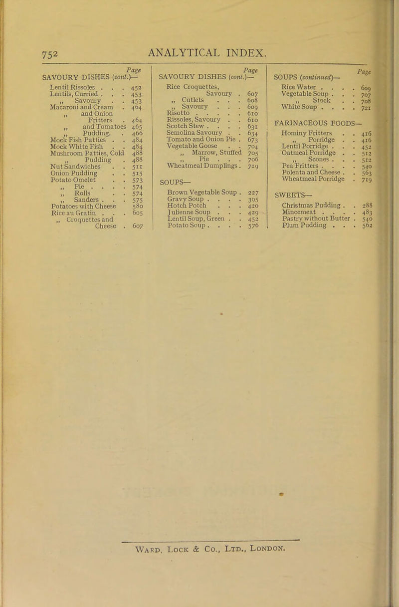 Page SAVOURY DISHES (cont.)— Lentil Rissoles . . . 452 Lentils, Curried . . . 453 „ Savoury . . 453 Macaroni and Cream . 464 „ and Onion Fritters . 464 „ and Tomatoes 465 „ Pudding. . 466 Mock Fish Patties . . 484 Mock White Fish . . 484 Mushroom Patties, Cold 488 „ Pudding . 488 Nut Sandwiches . . 511 Onion Pudding . .515 Potato Omelet . . 573 „ Pie ... . 574 „ Rolls . . 574 „ Sanders ... 575 Potatoes with Cheese 580 Rice au Gratin . . . 605 „ Croquettes and Cheese . C07 Page SAVOURY DISHES (cont.)— Rice Croquettes, Savoury . 607 „ Cutlets . . . 608 ,, Savoury . . . 609 Risotto 610 Rissoles, Savoury . . 610 Scotch Stew. . . . 631 Semolina Savoury . . 634 Tomato and Onion Pie . 673 Vegetable Goose . . 704 „ Marrow, Stuffed 705 „ Pie . . . 706 Wheatmeal Dumplings. 719 SO UPS- Brown Vegetable Soup . 227 Gravy Soup .... 395 Hotch Potch . . . 420 J ulienne Soup . . . 429 Lentil Soup, Green . . 452 Potato Soup. . . .576 SOUPS (continued)— Rice Water .... 609 Vegetable Soup . . . 707 „ Stock . . 708 White Soup .... 721 FARINACEOUS FOODS— Hominy Fritters . . 416 „ Porridge . . 416 Lentil Porridge . . . 452 Oatmeal Porridge . . 512 „ Scones . . . 512 Pea Fritters .... 540 Polenta and Cheese . . 563 Wheatmeal Porridge . 719 SWEETS— Christmas Pudding . . 288 Mincemeat .... 483 Pastry without Butter . 540 Plum Pudding . . . 562 Ward, Lock & Co., Ltd., London.