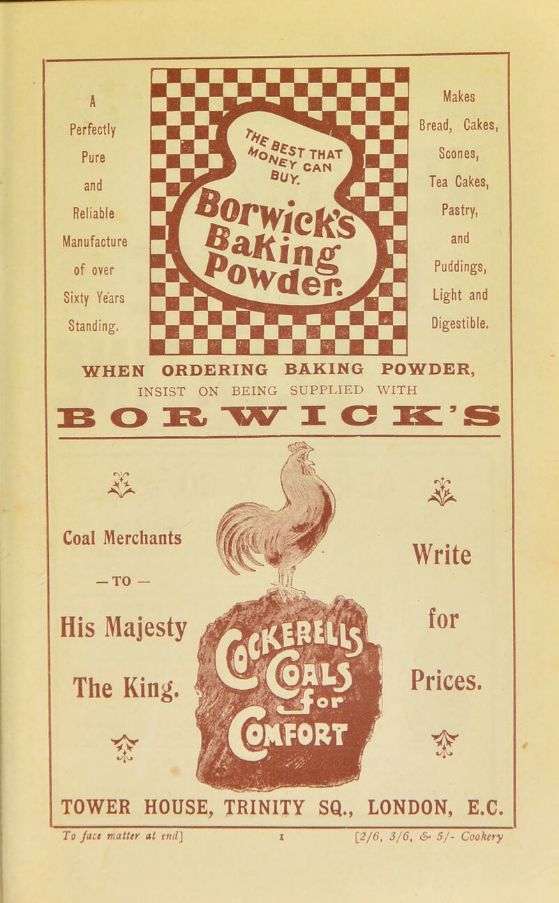 A Perfectly Pure and Reliable Manufacture of over Sixty Years Standing. Makes Bread, Cakes, Scones, Tea Cakes, Pastry, and Puddings, Light and Digestible. WHEN ORDERING BAKING POWDER, INSIST ON BEING SUPPLIED WITH Coal Merchants -to — His Majesty The King. TOWER HOUSE, TRINITY SQ., LONDON, E.C.