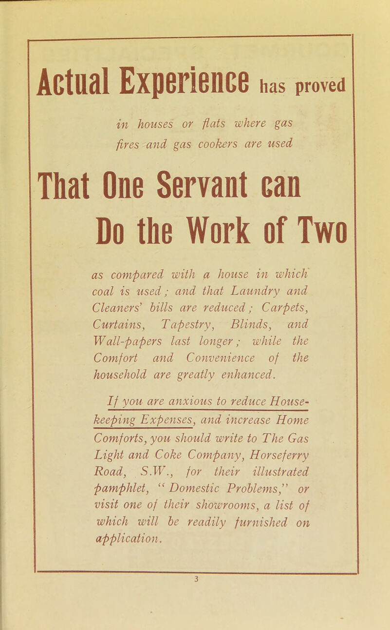 Actual Experience has proved in houses or flats where gas fires and gas cookers are used That One Servant can Do the Work of Two as compared with a house in which coal is used; and that Laundry and Cleaners' hills are reduced; Carpets, Curtains, Tapestry, Blinds, and Wall-papers last longer; while the Comfort and Convenience of the household are greatly enhanced. If you are anxious to reduce House- keeping Expenses, and increase Home Comforts, you should write to The Gas Light and Coke Company, Horse ferry Road, S.W., for their illustrated pamphlet, “ Domestic Problems ” or visit one of their showrooms, a list of which will he readily furnished on application.