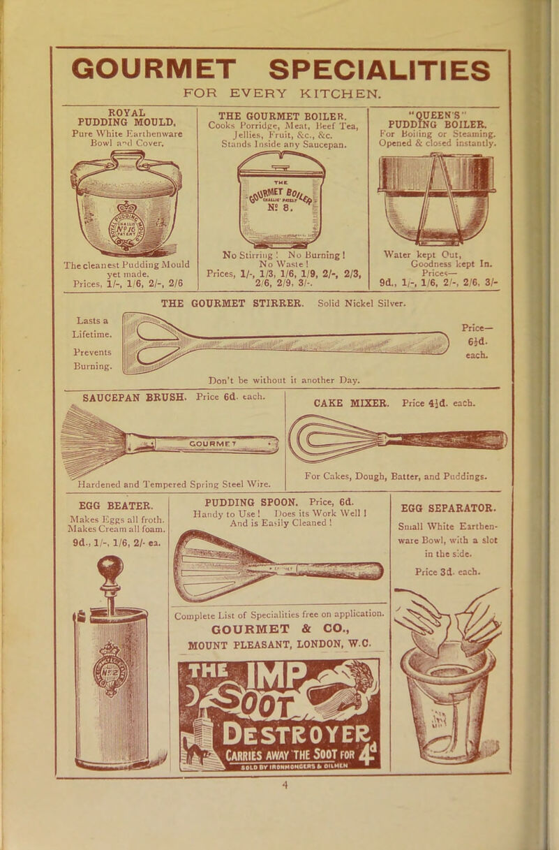 GOURMET SPECIALITIES FOR EVERY KITCHEN. ROYAL PUDDING MOULD. Pure White Earthenware Bowl and Cover. The cleanest Pudding Mould yet made. Prices, 1/-, 1/6, 2/-, 2/6 THE GOURMET BOILER. Cooks Porridge, Meat, Beef Tea, Jellies, Fruit, &c., &c. Stands Inside any Saucepan. Bo,. - N! 8. No Stirring ! No Burning ! No Waste ! Prices, 1/-, 1/3, 1/6, 1/9, 2/-, 2/3, 2/6, 2/9, 3I-. QUEEN S PUDDING BOILER. For Boiling or Steaming. Opened & closed instantly. Water kept Out, Goodness kept In. Prices— 9d„ 1/-, 1/6, 2/-, 2/6, 31- THE GOURMET STIRRER. Solid Nickel Silver. L-,i''i'ili'i'llllllli,.iillllll|l|!l/iilllllll:l .Ill- -- „, I, 1 l,„„|l|lni!irlil‘1 gy Price— 6}d. each. Don’t be without it another Day. SAUCEPAN BRUSH. Price 6d. tach. Hardened and Tempered Spring Steel Wire. CAKE MIXER. Price 4Jd. each. For Cakes, Dough, Batter, and Puddings. EGG BEATER. Makes Eggs all froth. Makes Cream all foam. PUDDING SPOON. Price, 6d. Handy to Use! Does its Work Well 1 And is Easily Cleaned ! Complete List of Specialities free on application. GOURMET & CO., MOUNT PLEASANT, LONDON, W.C. Destroyer Carries away the Spot for A. SOLO BV moNHQMOtws oaMtN ■ EGG SEPARATOR. Small White Earthen- ware Bowl, with a slot in the side. Price 3d- each. ■i