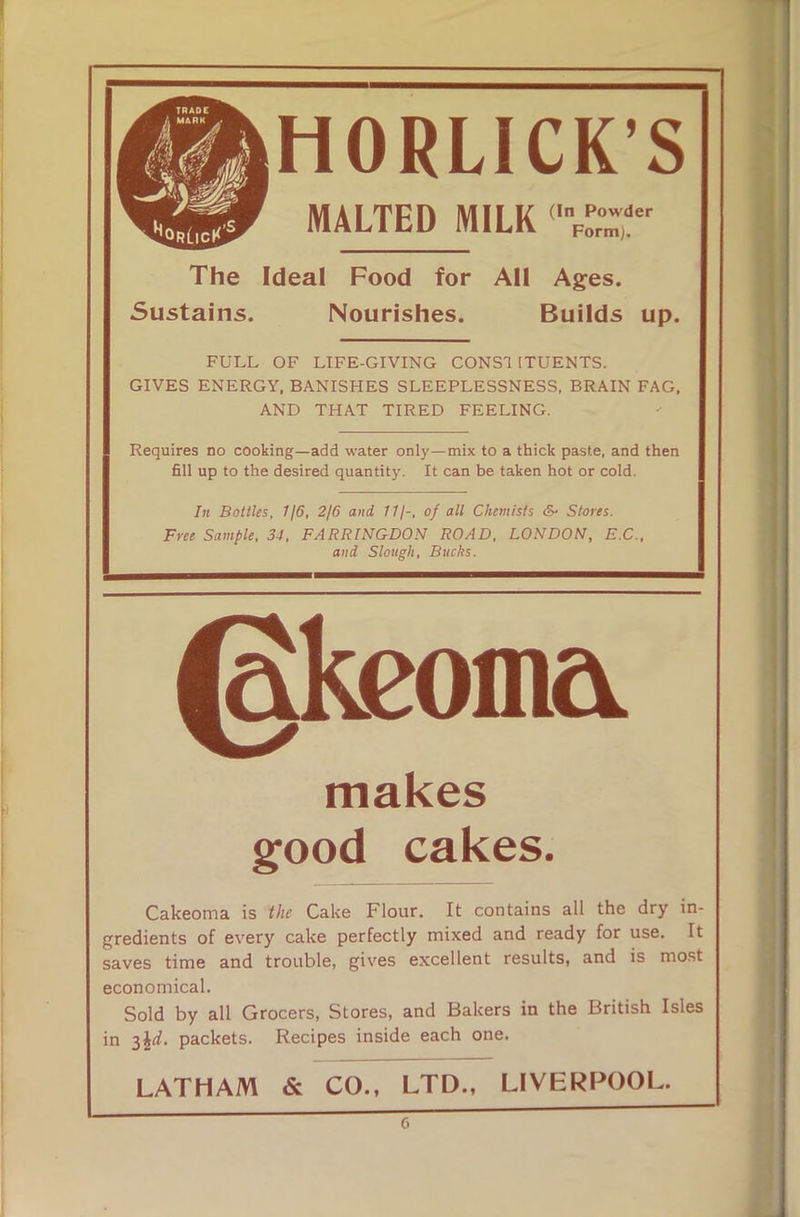 HORLICK’S MALTED MILK The Ideal Food for All Ages. Sustains. Nourishes. Builds up. FULL OF LIFE-GIVING CONS! 1TUENTS. GIVES ENERGY, BANISHES SLEEPLESSNESS, BRAIN FAG, AND THAT TIRED FEELING. Requires no cooking—add water only—mix to a thick paste, and then fill up to the desired quantity. It can be taken hot or cold. In Bottles, 116, 2/6 and 11/-, of all Chemists dv Stores. Free Sample, 34, FARRINGDON ROAD, LONDON, E.C., and Slough, Bucks. makes good cakes. Cakeoma is the Cake Flour, It contains all the dry in- gredients of every cake perfectly mixed and ready for use. It saves time and trouble, gives excellent results, and is most economical. Sold by all Grocers, Stores, and Bakers in the British Isles in 3\d. packets. Recipes inside each one. LATHAM & CO., LTD., LIVERPOOL.