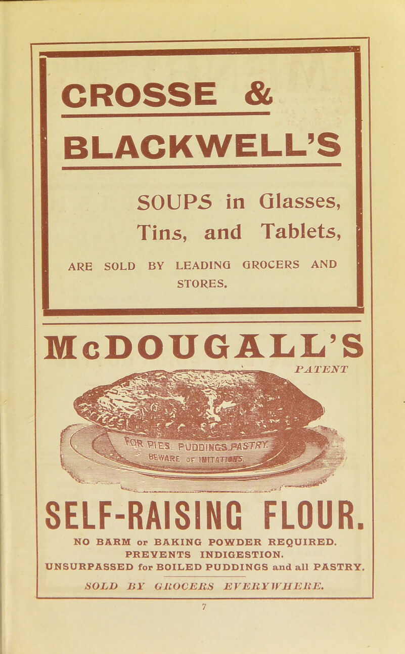 CROSSE & BLACKWELL’S SOUPS in Glasses, Tins, and Tablets, ARE SOLD BY LEADING GROCERS AND McDOUGALL'S SELF-RAISING FLOUR. NO BARM or BAKING POWDER REQUIRED. PREVENTS INDIGESTION. UNSURPASSED for BOILED PUDDINGS and all PASTRY. SOLD BY GROCERS EVERY HUE RE.