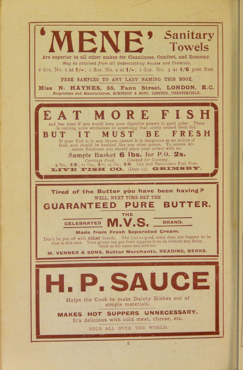 ‘MENE’ “/ Are superior to all other makes for Cleanliness, Comfort, and Economy. May be obtained from all Underclothing Houses and Chemists. 2 doz. No. i at 1/-; i doz. No. 2 at 1/-; 1 doz. No. 3 at 1/6 post free. FREE SAMPLES TO ANY LADY NAMING THIS BOOK. Miss N. HAYNES, 55, Fann Street, LONDON, E.C. Proprietors and Manufacturers, ROBINSON * SONS, LIMITED, CHESTERFIELD. ' EAT MORE FISH and less meat if you would keep your digestive powers in good order. There is nothing more wholesome or appetising than nicely cooked fresh fish. BUT IT MUST BE FRESH If your Fish is in any decree tainted it is dangerous as an article of food, and should be avoided like any other poison. To ensure Ab- ‘ solute Freshness you should place your orders with us. Sample Basket 6 lbs. for P.O. 2s. Carriage Paid. Cleaned for Cooking. 9 lbs., 2/6; it lbs., 3/-; 14 lbs., 3/6. List and Particulars Post Free. X-IVE FISH CO. (Dept. 25), GRIMSBY. Tired of the Butter you have been having P WELL, NEXT TIME GET THE GUARANTEED PURE BUTTER. THE CELEBRATED IVIbV^bSb BRAND. Made from Fresh Separated Cream. Don’t be put off with Other brands. The jnst-as-good story does not happen to be true in this case. Your grocer can get fresh supplies from us without any delay. Send us his name and address. M. VENNER & SONS, Butter Merchants, READING, BERKS. Ih.p. sauce Helps the Cook to make Dainty Dishes out of simple materials. MAKES HOT SUPPERS UNNECESSARY. It’s delicious with cold meat, cheese, etc. SOLD ALL OVER THE WORLD.