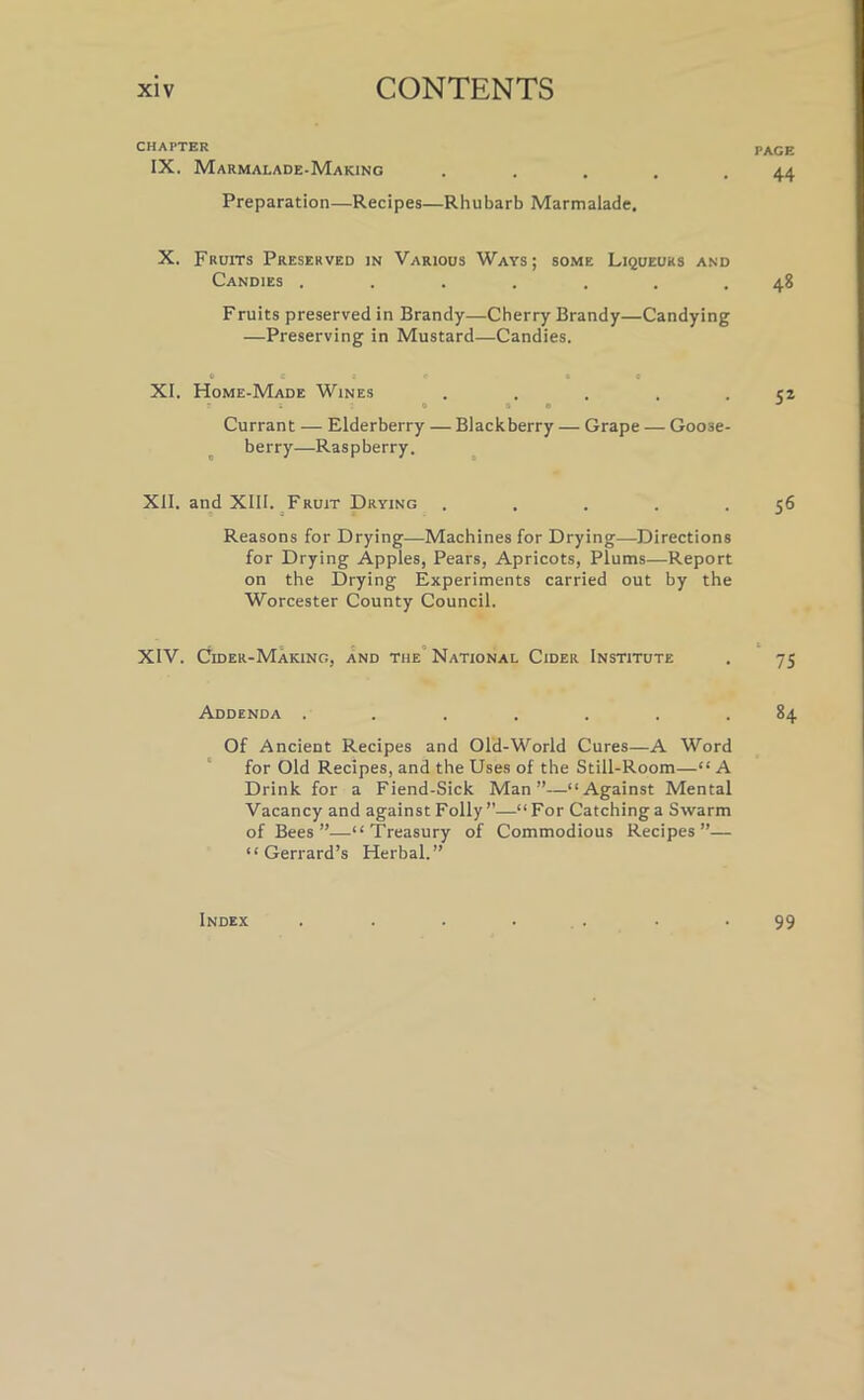 CHAPTER IX. Marmalade-Making Preparation—Recipes—Rhubarb Marmalade. X. Fruits Preserved in Various Ways; some Liqueurs and Candies ....... Fruits preserved in Brandy—Cherry Brandy—Candying —Preserving in Mustard—Candies. o c a c to XI. Home-Made Wines . r ; o on Currant — Elderberry — Blackberry — Grape — Goose- berry—Raspberry. XII. and XIII. Fruit Drying . Reasons for Drying—Machines for Drying—Directions for Drying Apples, Pears, Apricots, Plums—Report on the Drying Experiments carried out by the Worcester County Council. XIV. Cider-Making, and the National Cider Institute Addenda ....... Of Ancient Recipes and Old-World Cures—A Word for Old Recipes, and the Uses of the Still-Room—“ A Drink for a Fiend-Sick Man”—“Against Mental Vacancy and against Folly ”—“ For Catching a Swarm of Bees ”—“Treasury of Commodious Recipes”— “ Gerrard’s Herbal.” PAGE 44 48 52 56 75 84 Index 99