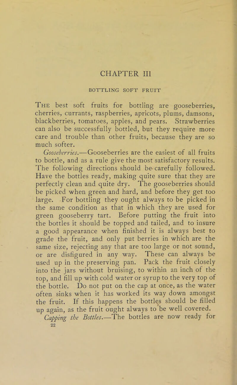 BOTTLING SOFT FRUIT The best soft fruits for bottling are gooseberries, cherries, currants, raspberries, apricots, plums, damsons, blackberries, tomatoes, apples, and pears. Strawberries can also be successfully bottled, but they require more care and trouble than other fruits, because they are so much softer. Gooseberries.—Gooseberries are the easiest of all fruits to bottle, and as a rule give the most satisfactory results. The following directions should be^ carefully followed. Have the bottles ready, making quite sure that they are perfectly clean and quite dry. The gooseberries should be picked when green and hard, and before they get too large. For bottling they ought always to be picked in the same condition as that in which they are used for green gooseberry tart. Before putting the fruit into the bottles it should be topped and tailed, and to insure a good appearance when finished it is always best to grade the fruit, and only put berries in which are the same size, rejecting any that are too large or not sound, or are disfigured in any way. These can always be used up in the preserving pan. Pack the fruit closely into the jars without bruising, to within an inch of the top, and fill up with cold water or syrup to the very top of the bottle. Do not put on the cap at once, as the water often sinks when it has worked its way down amongst the fruit. If this happens the bottks should be filled up again, as the fruit ought always to be well covered. Capping the Bottles.—The bottles are now ready for