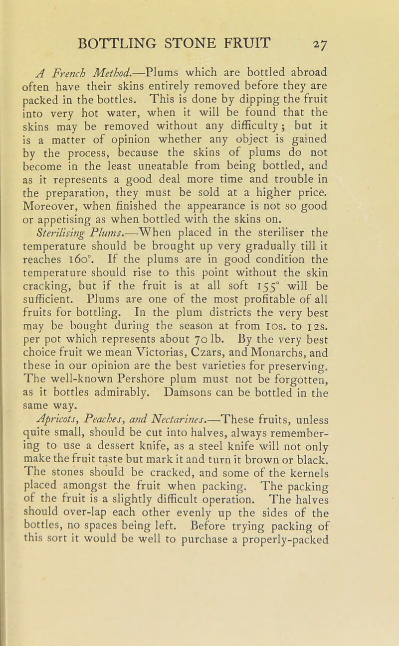 A French Method.—Plums which are bottled abroad often have their skins entirely removed before they are packed in the bottles. This is done by dipping the fruit into very hot water, when it will be found that the skins may be removed without any difficulty; but it is a matter of opinion whether any object is gained by the process, because the skins of plums do not become in the least uneatable from being bottled, and as it represents a good deal more time and trouble in the preparation, they must be sold at a higher price. Moreover, when finished the appearance is not so good or appetising as when bottled with the skins on. Sterilising Plums.—When placed in the steriliser the temperature should be brought up very gradually till it reaches 160°. If the plums are in good condition the temperature should rise to this point without the skin cracking, but if the fruit is at all soft 155° will be sufficient. Plums are one of the most profitable of all fruits for bottling. In the plum districts the very best may be bought during the season at from ios. to 12s. per pot which represents about 70 lb. By the very best choice fruit we mean Victorias, Czars, and Monarchs, and these in our opinion are the best varieties for preserving. The well-known Pershore plum must not be forgotten, as it bottles admirably. Damsons can be bottled in the same way. Apricots, Peaches, and Nectarines—These fruits, unless quite small, should be cut into halves, always remember- ing to use a dessert knife, as a steel knife will not only make the fruit taste but mark it and turn it brown or black. The stones should be cracked, and some of the kernels placed amongst the fruit when packing. The packing of the fruit is a slightly difficult operation. The halves should over-lap each other evenly up the sides of the bottles, no spaces being left. Before trying packing of this sort it would be well to purchase a properly-packed