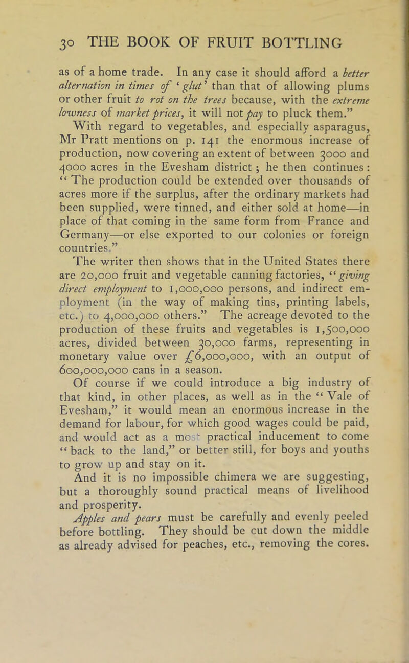 as of a home trade. In any case it should afford a better alternation in times of ‘glut’ than that of allowing plums or other fruit to rot on the trees because, with the extreme lowness of market prices, it will not pay to pluck them.” With regard to vegetables, and especially asparagus, Mr Pratt mentions on p. 141 the enormous increase of production, now covering an extent of between 3000 and 4000 acres in the Evesham district ; he then continues: “ The production could be extended over thousands of acres more if the surplus, after the ordinary markets had been supplied, were tinned, and either sold at home—in place of that coming in the same form from France and Germany—or else exported to our colonies or foreign countries,” The writer then shows that in the United States there are 20,000 fruit and vegetable canning factories, “ giving direct employment to 1,000,000 persons, and indirect em- ployment (in the way of making tins, printing labels, etc.; to 4,000,000 others.” The acreage devoted to the production of these fruits and vegetables is 1,500,000 acres, divided between 30,000 farms, representing in monetary value over £6,000,000, with an output of 600,000,000 cans in a season. Of course if we could introduce a big industry of that kind, in other places, as well as in the “ Vale of Evesham,” it would mean an enormous increase in the demand for labour, for which good wages could be paid, and would act as a me  practical inducement to come “ back to the land,” or better still, for boys and youths to grow up and stay on it. And it is no impossible chimera we are suggesting, but a thoroughly sound practical means of livelihood and prosperity. Apples and pears must be carefully and evenly peeled before bottling. They should be cut down the middle as already advised for peaches, etc., removing the cores.