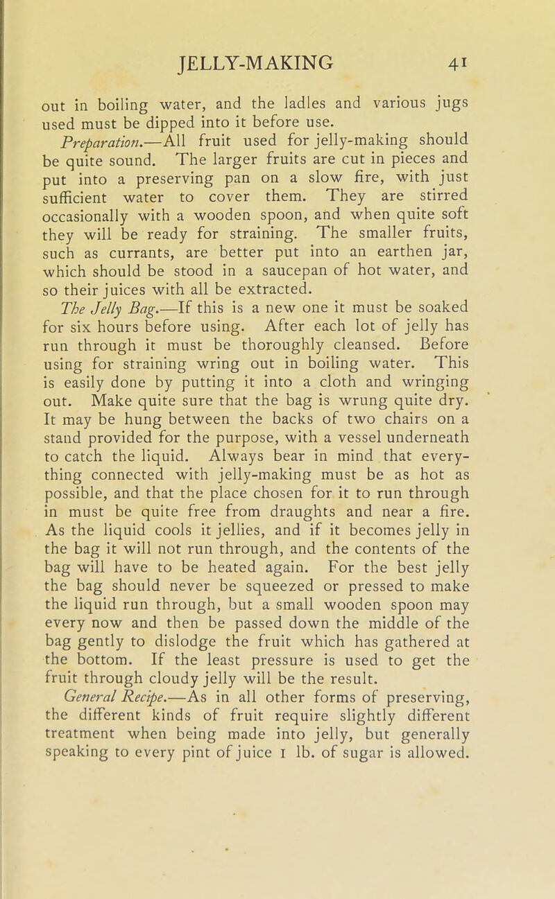 out in boiling water, and the ladles and various jugs used must be dipped into it before use. Preparation.—All fruit used for jelly-making should be quite sound. The larger fruits are cut in pieces and put into a preserving pan on a slow fire, with just sufficient water to cover them. They are stirred occasionally with a wooden spoon, and when quite soft they will be ready for straining. The smaller fruits, such as currants, are better put into an earthen jar, which should be stood in a saucepan of hot water, and so their juices with all be extracted. The Jelly Bag.—If this is a new one it must be soaked for six hours before using. After each lot of jelly has run through it must be thoroughly cleansed. Before using for straining wring out in boiling water. This is easily done by putting it into a cloth and wringing out. Make quite sure that the bag is wrung quite dry. It may be hung between the backs of two chairs on a stand provided for the purpose, with a vessel underneath to catch the liquid. Always bear in mind that every- thing connected with jelly-making must be as hot as possible, and that the place chosen for it to run through in must be quite free from draughts and near a fire. As the liquid cools it jellies, and if it becomes jelly in the bag it will not run through, and the contents of the bag will have to be heated again. For the best jelly the bag should never be squeezed or pressed to make the liquid run through, but a small wooden spoon may every now and then be passed down the middle of the bag gently to dislodge the fruit which has gathered at the bottom. If the least pressure is used to get the fruit through cloudy jelly will be the result. General Recipe.—As in all other forms of preserving, the different kinds of fruit require slightly different treatment when being made into jelly, but generally speaking to every pint of juice 1 lb. of sugar is allowed.