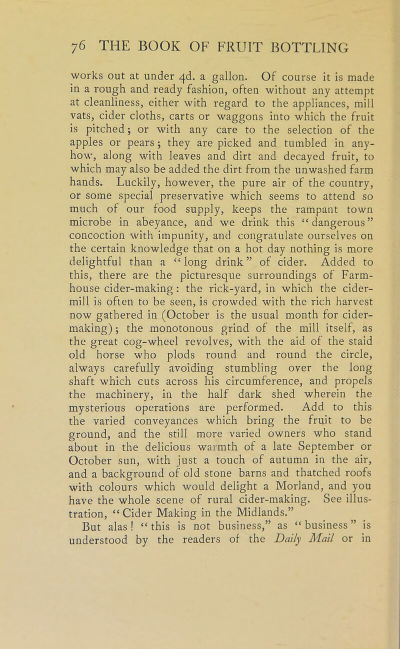 works out at under qd. a gallon. Of course it is made in a rough and ready fashion, often without any attempt at cleanliness, either with regard to the appliances, mill vats, cider cloths, carts or waggons into which the fruit is pitched; or with any care to the selection of the apples or pears; they are picked and tumbled in any- how, along with leaves and dirt and decayed fruit, to which may also be added the dirt from the unwashed farm hands. Luckily, however, the pure air of the country, or some special preservative which seems to attend so much of our food supply, keeps the rampant town microbe in abeyance, and we drink this “dangerous” concoction with impunity, and congratulate ourselves on the certain knowledge that on a hot day nothing is more delightful than a “long drink” of cider. Added to this, there are the picturesque surroundings of Farm- house cider-making: the rick-yard, in which the cider- mill is often to be seen, is crowded with the rich harvest now gathered in (October is the usual month for cider- making) ; the monotonous grind of the mill itself, as the great cog-wheel revolves, with the aid of the staid old horse who plods round and round the circle, always carefully avoiding stumbling over the long shaft which cuts across his circumference, and propels the machinery, in the half dark shed wherein the mysterious operations are performed. Add to this the varied conveyances which bring the fruit to be ground, and the still more varied owners who stand about in the delicious warmth of a late September or October sun, with just a touch of autumn in the air, and a background of old stone barns and thatched roofs with colours which would delight a Morland, and you have the whole scene of rural cider-making. See illus- tration, “Cider Making in the Midlands.” But alas! “this is not business,” as “business” is understood by the readers of the Daily Mail or in