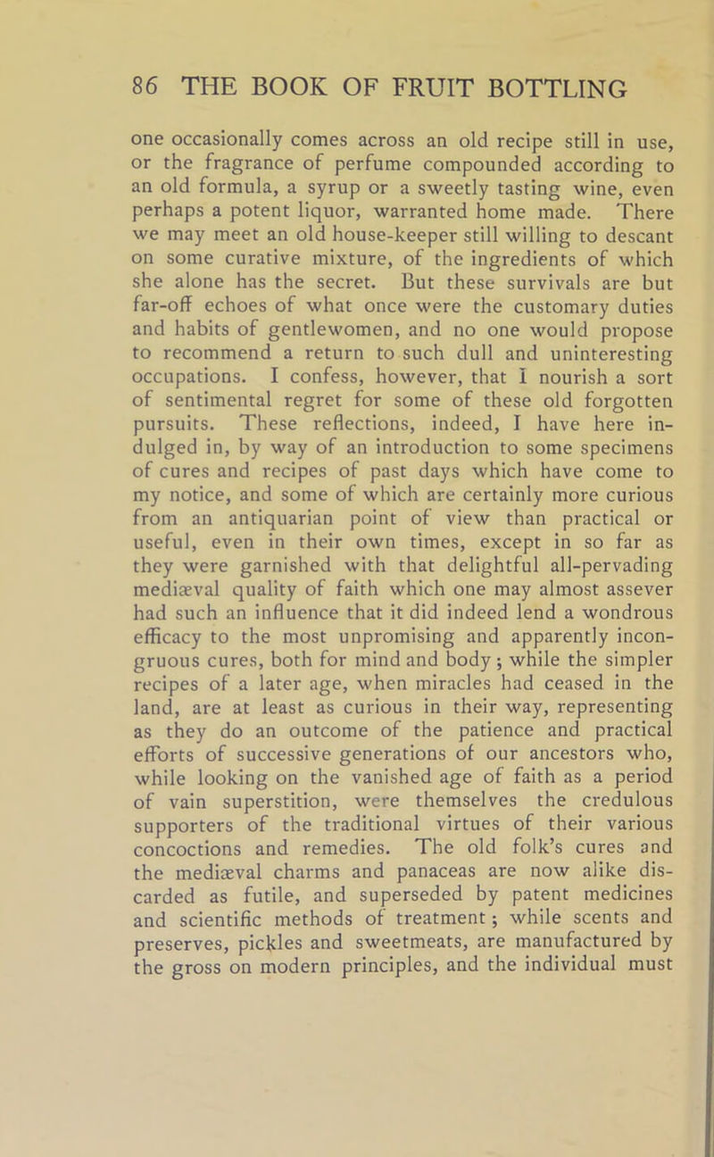 one occasionally comes across an old recipe still in use, or the fragrance of perfume compounded according to an old formula, a syrup or a sweetly tasting wine, even perhaps a potent liquor, warranted home made. There we may meet an old house-keeper still willing to descant on some curative mixture, of the ingredients of which she alone has the secret. But these survivals are but far-off echoes of what once were the customary duties and habits of gentlewomen, and no one would propose to recommend a return to such dull and uninteresting occupations. I confess, however, that I nourish a sort of sentimental regret for some of these old forgotten pursuits. These reflections, indeed, I have here in- dulged in, by way of an introduction to some specimens of cures and recipes of past days which have come to my notice, and some of which are certainly more curious from an antiquarian point of view than practical or useful, even in their own times, except in so far as they were garnished with that delightful all-pervading mediaeval quality of faith which one may almost assever had such an influence that it did indeed lend a wondrous efficacy to the most unpromising and apparently incon- gruous cures, both for mind and body ; while the simpler recipes of a later age, when miracles had ceased in the land, are at least as curious in their way, representing as they do an outcome of the patience and practical efforts of successive generations of our ancestors who, while looking on the vanished age of faith as a period of vain superstition, were themselves the credulous supporters of the traditional virtues of their various concoctions and remedies. The old folk’s cures and the mediaeval charms and panaceas are now alike dis- carded as futile, and superseded by patent medicines and scientific methods of treatment; while scents and preserves, pickles and sweetmeats, are manufactured by the gross on modern principles, and the individual must