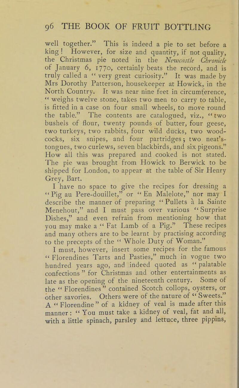 well together.” This is indeed a pie to set before a king ! However, for size and quantity, if not quality, the Christmas pie noted in the Newcastle Chronicle of January 6, l77°> certainly beats the record, and is truly called a “ very great curiosity.” It was made by Mrs Dorothy Patterson, housekeeper at Howick, in the North Country. It was near nine feet in circumference, “ weighs twelve stone, takes two men to carry to table, is fitted in a case on four small wheels, to move round the table.” The contents are catalogued, viz., “ two bushels of flour, twenty pounds of butter, four geese, two turkeys, two rabbits, four wild ducks, two wood- cocks, six snipes, and four partridges; two neat’s- tongues, two curlews, seven blackbirds, and six pigeons.” How all this was prepared and cooked is not stated. The pie was brought from Howick to Berwick to be shipped for London, to appear at the table of Sir Henry Grey, Bart. I have no space to give the recipes for dressing a “Pig au Pere-douillet,” or “ En Malelote,” nor may I describe the manner of preparing “ Pullets a la Sainte Menehout,” and I must pass over various “Surprise Dishes,” and even refrain from mentioning how that you may make a “ Fat Lamb of a Pig.” These recipes and many others are to be learnt by practising according to the precepts of the “ Whole Duty of Woman.” I must, however, insert some recipes for the famous “ Florentines Tarts and Pasties,” much in vogue two hundred years ago, and indeed quoted as “ palatable confections ” for Christmas and other entertainments as late as the opening of the nineteenth century. Some of the “ Florendines ” contained Scotch collops, oysters, or other savories. Others were of the nature of “ Sweets.” A “ Florendine ” of a kidney of veal is made after this manner: “You must take a kidney of veal, fat and all, with a little spinach, parsley and lettuce, three pippins,