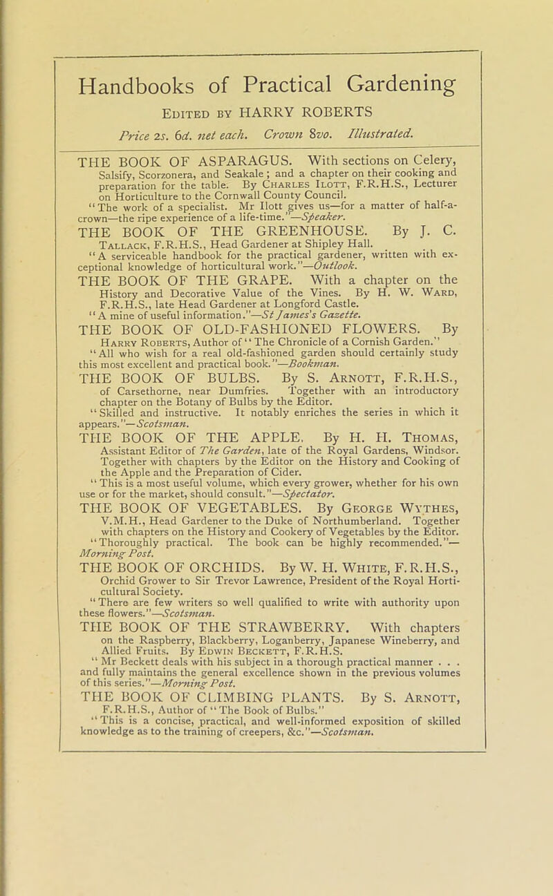 Handbooks of Practical Gardening Edited by HARRY ROBERTS Price 2s. 6d. net each. Crown 8vo. Illustrated. THE BOOK OF ASPARAGUS. With sections on Celery, Salsify, Scorzonera, and Seakale ; and a chapter on their cooking and preparation for the table. By Charles Ilott, F.R.H.S., Lecturer on Horticulture to the Cornwall County Council. “The work of a specialist. Mr Ilott gives us—for a matter of half-a- crown—the ripe experience of a life-time.—Speaker. THE BOOK OF THE GREENHOUSE. By J. C. Tallack, F.R.H.S., Head Gardener at Shipley Hall. “A serviceable handbook for the practical gardener, written with ex- ceptional knowledge of horticultural work.”—Outlook. THE BOOK OF THE GRAPE. With a chapter on the History and Decorative Value of the Vines. By H. W. Ward, F.R.H.S., late Head Gardener at Longford Castle. “A mine of useful information.”—St James’s Gazette. THE BOOK OF OLD-FASHIONED FLOWERS. By Harry Roberts, Author of “ The Chronicle of a Cornish Garden.-’ “All who wish for a real old-fashioned garden should certainly study this most excellent and practical book.”—Bookman. THE BOOK OF BULBS. By S. Arnott, F.R.PI.S., of Carsethorne, near Dumfries. Together with an introductory chapter on the Botany of Bulbs by the Editor. “Skilled and instructive. It notably enriches the series in which it appears. Scotsman. THE BOOK OF THE APPLE, By H. H. Thomas, Assistant Editor of The Garden, late of the Royal Gardens, Windsor. Together with chapters by the Editor on the History and Cooking of the Apple and the Preparation of Cider. “ This is a most useful volume, which every grower, whether for his own use or for the market, should consult.”—Spectator. THE BOOK OF VEGETABLES. By George Wythes, V.M.H., Head Gardener to the Duke of Northumberland. Together with chapters on the History and Cookery of Vegetables by the Editor. Thoroughly practical. The book can be highly recommended.”— Morning Post. THE BOOK OF ORCHIDS. By W. H. White, F.R.PI.S., Orchid Grower to Sir Trevor Lawrence, President of the Royal Horti- cultural Society. “There are few writers so well qualified to write with authority upon these flowers.”—Scotsman. THE BOOK OF THE STRAWBERRY. With chapters on the Raspberry, Blackberry, Loganberry, Japanese Wineberry, and Allied Fruits. By Edwin Beckett, F.R.H.S. “ Mr Beckett deals with his subject in a thorough practical manner . . . and fully maintains the general excellence shown in the previous volumes of this series.—Morning Post. THE BOOK OF CLIMBING PLANTS. By S. Arnott, F.R.H.S., Author of “The Book of Bulbs.” “This is a concise, practical, and well-informed exposition of skilled knowledge as to the training of creepers, &c.—Scotsman.