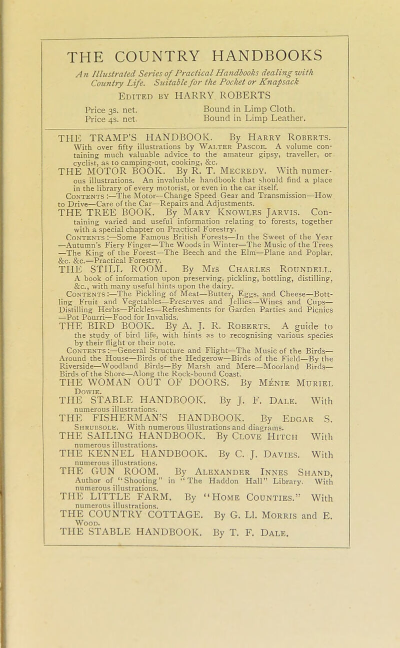 THE COUNTRY HANDBOOKS An Illustrated Series of Practical Handbooks dealing with Country Life. Suitable for the Pocket or Knapsack Edited hy HARRY ROBERTS Price 3s. net. Bound in Limp Cloth. Price 4s. net. Bound in Limp Leather. THE TRAMP’S HANDBOOK. By Harry Roberts. With over fifty illustrations by Waiter Pascoe. A volume con- taining much valuable advice to the amateur gipsy, traveller, or cyclist, as to camping-out, cooking, &c. THE MOTOR BOOK. By R. T. Mecredy. With numer- ous illustrations. An invaluable handbook that should find a place in the library of every motorist, or even in the car itself. Contents :—The Motor—Change Speed Gear and Transmission—How to Drive—Care of the Car—Repairs and Adjustments. THE TREE BOOK. By Mary Knowles Jarvis. Con- taining varied and useful information relating to forests, together with a special chapter on Practical Forestry. Contents :—Some Famous British Forests—In the Sweet of the Year —Autumn’s Fiery Finger—The Woods in Winter—The Music of the Trees —The King of the Forest—The Beech and the Elm—Plane and Poplar. &c. &c.—Practical Forestry. THE STILL ROOM. By Mrs Charles Roundei.l. A book of information upon preserving, pickling, bottling, distilling, &c., with many useful hints upon the dairy. Contents:—The Pickling of Meat—Butter, Eggs, and Cheese—Bott- ling Fruit and Vegetables—Preserves and Jellies—Wines and Cups— Distilling Herbs—Pickles—Refreshments for Garden Parties and Picnics —Pot Pourri—Food for Invalids. THE BIRD BOOK. By A. J. R. Roberts. A guide to the study of bird life, with hints as to recognising various species by their flight or their note. Contents :—General Structure and Flight—The Music of the Birds— Around the House—Birds of the Hedgerow—Birds of the Field—By the Riverside—Woodland Birds—By Marsh and Mere—Moorland Birds— Birds of the Shore—Along the Rock-bound Coast. THE WOMAN OUT OF DOORS. By Menie Muriel Dowie. THE STABLE HANDBOOK. By J. F. Dale. With numerous illustrations. THE FISHERMAN’S HANDBOOK. By Edgar S. Shrubsole. With numerous illustrations and diagrams. THE SAILING HANDBOOK. By Clove Hitch With numerous illustrations. THE KENNEL HANDBOOK. By C. J. Davies. With numerous illustrations. THE GUN ROOM. By Alexander Innes Shand, Author of “Shooting” in “The Haddon Hall” Library. With numerous illustrations. THE LITTLE FARM. By “Home Counties.” With numerous illustrations. THE COUNTRY COTTAGE. By G. LI. Morris and E. Wood. THE STABLE HANDBOOK. By T. F. Dale.