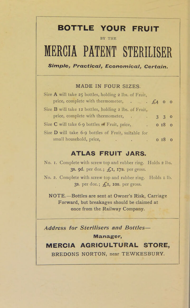 bottle your fruit BY THE MERCIA PATENT STERILISER Simple, Practical, Economical, Certain. MADE IN FOUR SIZES. Size A will take 25 bottles, holding 2 lbs. of Fruit, price, complete with thermometer, . . ■£4 o 0 Size B will take 12 bottles, holding 2 lbs. of Fruit, price, complete with thermometer, . -330 Size C will take 6-9 bottles etf Fruit, price, . 0 18 0 Size D will take 6-9 bottles of Fruit, suitable for small household, price, . . . 0 18 0 ATLAS FRUIT JARS. No. 1. Complete with screw top and rubber ring. Holds 2 lbs. 3s. 9d. per doz.; £1, 17s. per gross. No. 2. Complete with screw top and rubber ring. Holds 1 lb. 3s. per doz.; £1, 10s. per gross. NOTE.—Bottles are sent at Owner’s Risk, Carriage Forward, but breakages should be claimed at once from the Railway Company. Address for Sterilisers and Bottles— Manager, MERCIA AGRICULTURAL STORE, BREDONS NORTON, near TEWKESBURY.