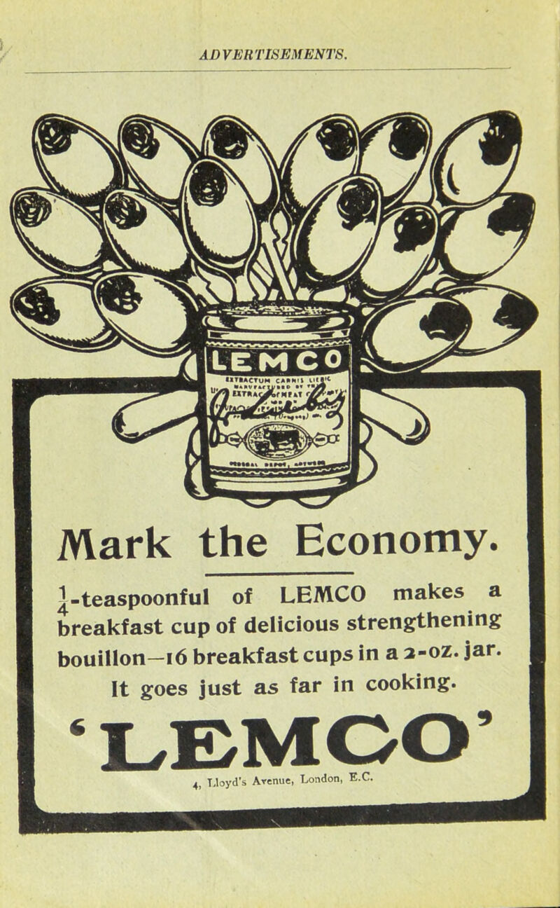 ADVERTISEMENTS. Mark the Economy. ^-teaspoonful of LEMCO makes a breakfast cup of delicious strengthening bouillon—16 breakfast cups in a 2-oz. jar. It goes just as far in cooking. ‘LEMCO’ 4, Lloyd's Avenue, London, E.C.