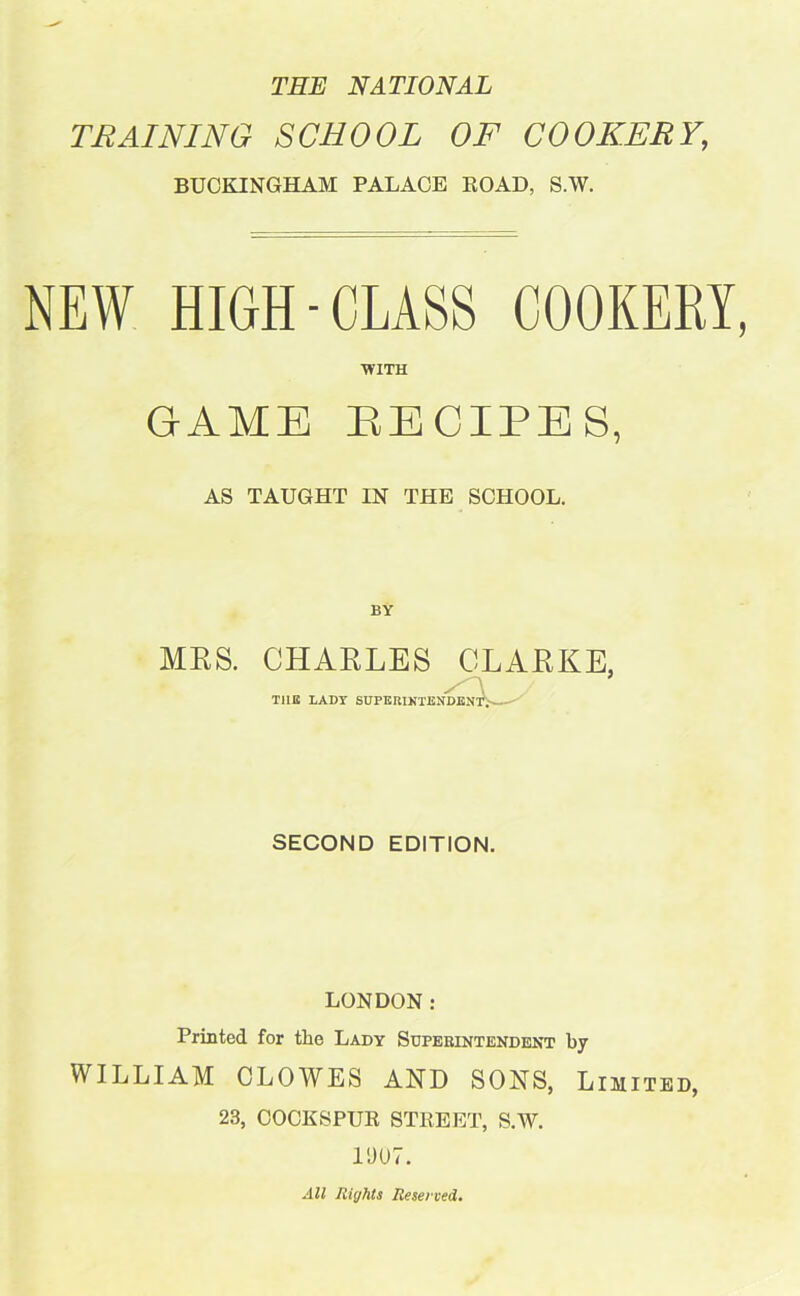 THE NATIONAL TRAINING SCHOOL OF COOKERY, BUCKINGHAM PALACE ROAD, S.W. NEW HIGH-CLASS COOKERY, WITH GAME RECIPES, AS TAUGHT IN THE SCHOOL. BY MRS. CHARLES CLARKE, TUB LADY SUPERINTENDEN' SECOND EDITION. LONDON: Printed for the Lady Superintendent by WILLIAM CLOWES AND SONS, Limited, 23, COCKSPUR STREET, S.W. 1007. All Rights Reserved.