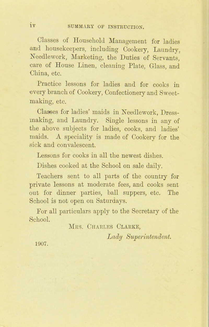 Classes of Household Management for ladies and housekeepers, including Cookery, Laundry. Needlework, Marketing, the Duties of Servants, care of House Linen, cleaning Plate, Glass, and China, etc. Practice lessons for ladies and for cooks in every branch of Cookery, Confectionery and Sweet- making, etc. Classes for ladies’ maids in Needlework, Dress- making, and Laundry. Single lessons in any of the above subjects for ladies, cooks, and ladies’ maids. A speciality is made of Cookery for the sick and convalescent. Lessons for cooks in all the newest dishes. Dishes cooked at the School on sale daily. Teachers sent to all parts of the country for private lessons at moderate fees, and cooks sent out for dinner parties, ball suppers, etc. The School is not open on Saturdays. For all particulars apply to the Secretary of the School. Mrs. Charles Clarke, Lady Superintendent. 1907.