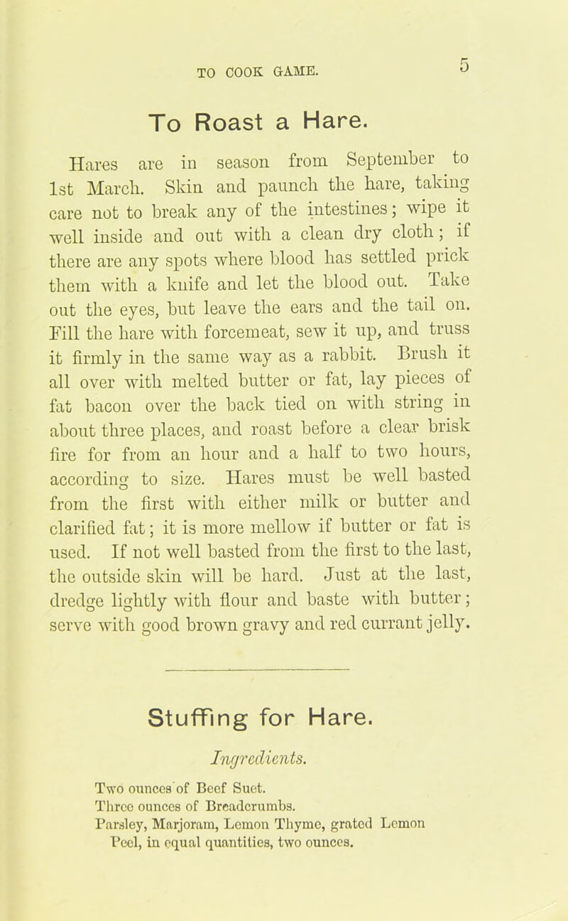 To Roast a Hare. Haros are in season from September to 1st March. Skin and paunch the hare, taking care not to break any of the intestines; wipe it well inside and out with a clean dry cloth; if there are any spots where blood has settled prick them with a knife and let the blood out. Take out the eyes, but leave the ears and the tail on. Fill the hare with forcemeat, sew it up, and truss it firmly in the same way as a rabbit. Brush it all over with melted butter or fat, lay pieces of fat bacon over the back tied on with string in about three places, and roast before a clear brisk fire for from an hour and a halt to two hours, according to size. Hares must be well basted from the first with either milk or butter and clarified fat; it is more mellow if butter or fat is used. If not well basted from the first to the last, the outside skin will be hard. Just at the last, dredge lightly with flour and baste with butter; serve with good brown gravy and red currant jelly. Stuffing for Hare. Ingredients. Two ounces'of Beef Suet. Three ounces of Breadcrumbs. Parsley, Marjoram, Lemon Thyme, grated Lemon Peel, in equal quantities, two ounces.