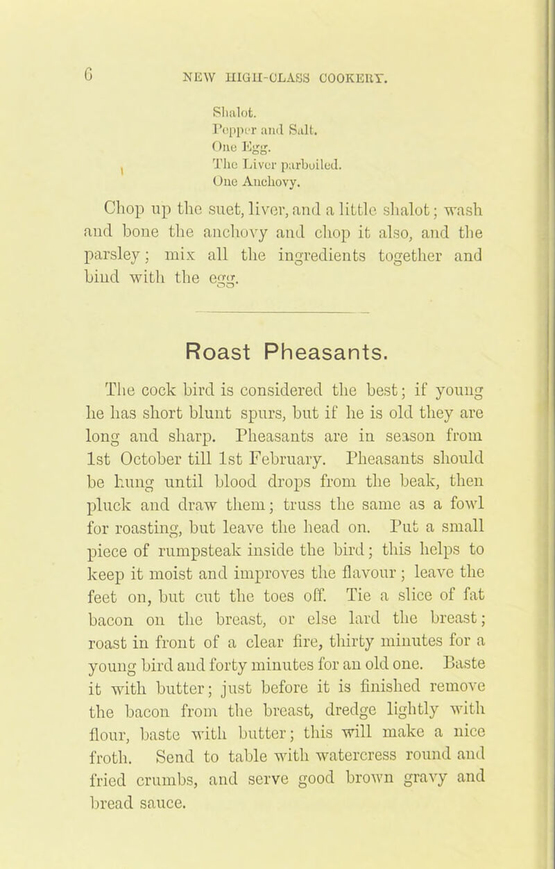G Slialot. Popper and Salt. One Egg. , The Liver parboiled. One Anchovy. Chop up the suet, liver, and a little shalot; wash and bone the anchovy and chop it also, and the parsley; mix all the ingredients together and hind witli the egg. Roast Pheasants. The cock bird is considered the best; if young he has short blunt spurs, but if he is old they are long and sharp. Pheasants are in season from 1st October till 1st February. Pheasants should be hung until blood drops from the beak, then pluck and draw them; truss the same as a fowl for roasting, but leave the head on. Put a small piece of rumpsteak inside the bird; this helps to keep it moist and improves the flavour; leave the feet on, but cut the toes off. Tie a slice of fat bacon on the breast, or else lard the breast; roast in front of a clear fire, thirty minutes for a young bird and forty minutes for an old one. Baste it with butter; just before it is finished remove the bacon from the breast, dredge lightly with flour, baste with butter; this will make a nice froth. Send to table with watercress round and fried crumbs, and serve good brown gravy and bread sauce.