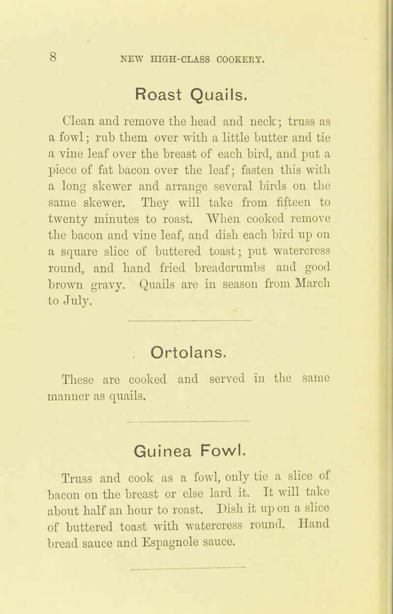 Roast Quails. Clean and remove the head and neck; truss as a fowl; rub them over with a little butter and tie a vine leaf over the breast of each bird, and put a piece of fat bacon over the leaf; fasten this with a long skewer and arrange several birds on the same skewer. They will take from fifteen to twenty minutes to roast. When cooked remove the bacon and vine leaf, and dish each bird up on a square slice of buttered toast; put watercress round, and hand fried breadcrumbs and good brown gravy. Quails are in season from March to July. Ortolans. These are cooked and served in the same manner as quails. Guinea Fowl. Truss and cook as a fowl, only tie a slice of bacon on the breast or else lard it. It will take about half an hour to roast. Dish it up on a slice of buttered toast with watercress round. Hand bread sauce and Espagnole sauce.